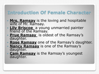 Introduction Of Female Character
 Mrs. Ramsay is the loving and hospitable
wife of Mr. Ramsay.
 Lily Briscoe a young unmarried painter
friend of the Ramsay.
 Prue Ramsay is oldest of the Ramsay’s
daughter.
 Rose Ramsay one of the Ramsay’s daughter.
 Nancy Ramsay is one of the Ramsay’s
daughter.
 Cam Ramsay is the Ramsay’s youngest
daughter.
 