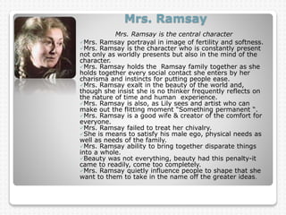 Mrs. Ramsay
Mrs. Ramsay is the central character.
Mrs. Ramsay portrayal in image of fertility and softness.
Mrs. Ramsay is the character who is constantly present
not only as worldly presents but also in the mind of the
character.
Mrs. Ramsay holds the Ramsay family together as she
holds together every social contact she enters by her
charisma and instincts for putting people ease.
Mrs. Ramsay exalt in the beauty of the world and,
though she insist she is no thinker frequently reflects on
the nature of time and human experience.
Mrs. Ramsay is also, as Lily sees and artist who can
make out the flitting moment “Something permanent “.
Mrs. Ramsay is a good wife & creator of the comfort for
everyone.
Mrs. Ramsay failed to treat her chivalry.
She is means to satisfy his male ego, physical needs as
well as needs of the family.
Mrs. Ramsay ability to bring together disparate things
into a whole.
Beauty was not everything, beauty had this penalty-it
came to readily, come too completely.
Mrs. Ramsay quietly influence people to shape that she
want to them to take in the name off the greater ideas.
 