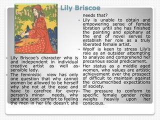 Lily Briscoe
 Lily Briscoe’s character who is
and independent in individual
creative artist as well as
sensible lady.
 The feministic view has only
one question that why cannot
women be allowed to be herself
why she not at the ease and
have to carefree for every
person’s minor needs, why
cant she cant comfort to feeling
the men in her life doesn’t she
needs that?
 Lily is unable to obtain and
empowering sense of female
libration until she has finished
the painting and epiphany at
the end of novel serves to
establish her role as a truly
liberated female artist.
 Woolf is keen to stress Lily’s
role as an outsider attempting
to analyze and comprehend her
precarious social predicament.
 Her status as a middle aged
women, who values are artistic
achievement over the prospect
of difficult to maintain against
the circumscribed expectations
of society.
 The pressure to conform to
specific female gender roles
weighs heavily upon her
conscious.
 