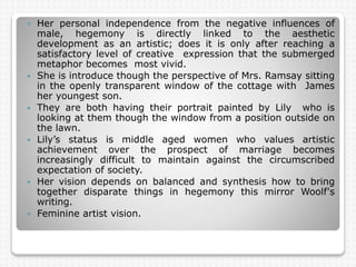  Her personal independence from the negative influences of
male, hegemony is directly linked to the aesthetic
development as an artistic; does it is only after reaching a
satisfactory level of creative expression that the submerged
metaphor becomes most vivid.
 She is introduce though the perspective of Mrs. Ramsay sitting
in the openly transparent window of the cottage with James
her youngest son.
 They are both having their portrait painted by Lily who is
looking at them though the window from a position outside on
the lawn.
 Lily’s status is middle aged women who values artistic
achievement over the prospect of marriage becomes
increasingly difficult to maintain against the circumscribed
expectation of society.
 Her vision depends on balanced and synthesis how to bring
together disparate things in hegemony this mirror Woolf's
writing.
 Feminine artist vision.
 