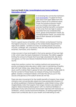 Fowl and Health @ http://everythingfowl.com/home/nutritional-
information-of-fowl/

                                   In reviewing the connection between
                                   fowl and health, it is good to know
                                   how each fowl type differs from the
                                   other in terms of its nutritional value.
                                   Those that produce leaner meats,
                                   such as chicken and turkey, will
                                   provide healthier benefits compared
                                   to the ones that are high in sodium,
                                   saturated fat and cholesterol like
                                   duck, goose and pheasant meats. By
                                   choosing leaner meats, you lessen the
                                   risks of heart disease and related
                                   diseases.

Fowl is a good source of protein, with chicken and pheasant having
the highest amounts. According to the United States Department of
Agriculture (USDA), “proteins function as building blocks for bones,
muscles, cartilage, skin, and blood. They are also building blocks for
enzymes, hormones, and vitamins.”

A big concern in fowl and health is that some species of fowl are high
in fat, which raise the bad cholesterol in the body. The USDA suggests
limiting the amount of foods that have high saturated fats, like duck
and goose, so that your blood cholesterol levels remain healthy and
sound.

Aside from portion control, the cooking method and seasoning of
poultry and game birds also play a direct role in maintaining a healthy
diet with fowl. While crisp, deep fried chicken and turkey as well as
duck confit or dishes fried in goose fat are most delicious, frying adds to
the fat content of these foods. So instead of frying, fowl should be
grilled, roasted, or braised instead. Limit also the salt you put in the
sauces and gravies so the sodium levels do not rise.

There are also movements for the health benefits of organic free range
chickens over conventionally raised and mass-produced chickens. In
an article published in National Geographic under Green Living, writer
Angela Brady notes that organic free range chickens are raised with
organic feeds (meaning feeds grown with no chemical fertilizers or
pesticides of any sort) and have never been injected with hormone or
antibiotics, which causes food borne illnesses. So eating organically
raised fowl contributes also to your health and well-being as well.
 