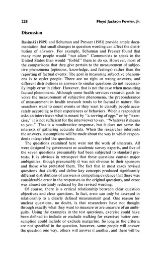 228 Floyd Jackson Fowler, Jr.
Discussion
Rasinski(1989)and SchumanandPresser(1981)provideampledocu-
mentationthat smallchangesin questionwordingcan affectthe distri-
bution of answers. For example, Schumanand Presser found that
many more people would "not allow" Communiststo speak in the
United States thanwould "forbid"themto do so. However, most of
the comparisonsthatthey give pertainto the measurementof subjec-
tive phenomena(opinions, knowledge, and feelings) ratherthan the
reportingof factualevents. The goal in measuringsubjectivephenom-
ena is to order people. There are no right or wrong answers, and
differentdistributionsin answersto similarquestionsdo not necessar-
ily implyerrorin either.However, thatis notthecase whenmeasuring
factualphenomena.Althoughsome healthservices researchgoals in-
volve the measurementof subjectivephenomena,the preponderance
of measurementin health researchtends to be factualin nature.Re-
searcherswant to count events or they want to classify people accu-
ratelyaccordingto theirexperiencesorbehaviors.Whena respondent
asks aninterviewerwhatis meantby "a servingof eggs" orby "exer-
cise," it is not sufficientfortheinterviewerto say, "Whateveritmeans
to you." That is a nondirectiveresponse, but it does not serve the
interests of gatheringaccurate data. When the researcherinterprets
the answers,assumptionswillbe madeaboutthe wayin whichrespon-
dents interpretedthe questions.
The questions examinedhere were not the work of amateurs.All
were designedby governmentor academicsurveyexperts,andfive of
the seven questions presumablyhad been subjectedto standardpre-
tests. It is obvious in retrospect that these questions contain major
ambiguities,thoughpresumablyit was not obvious to their sponsors
and those who pretested them. The fact that in most cases revised
questions that clarifyand definekey concepts producedsignificantly
differentdistributionsof answersis compellingevidencethattherewas
considerableerrorin the responsesto the originalquestions,anderror
was almostcertainlyreducedby the revised wording.
Of course, there is a critical relationshipbetween clear question
objectives and clear questions. In fact, errorcan only be assessed in
relationshipto a clearly defined measurementgoal. One reason for
unclear questions, no doubt, is that researchershave not thought
throughexactly whatthey wantto measureorareunawareof anambi-
guity. Using the examples in the test questions, exercise could have
been definedto include or exclude walkingfor exercise; buttercon-
sumptioncould include or exclude margarine.So long as the criteria
are not specifiedin the question, however, some people will answer
the questionone way, otherswill answerit another,andtherewill be
 