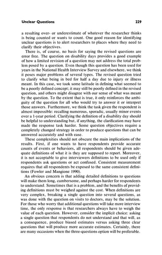 Unclear Questions 229
a resultingover- or underestimateof whateverthe researcherthinks
is being counted or wants to count. One good reasonfor identifying
unclearquestionsis to alertresearchersto places wherethey need to
clarifytheirobjectives.
There is, of course, no basis for saying the revised questions are
errorfree. The question on disabilitydays provides a good example
of how a limitedrevisionof a questionmaynot addressthe totalprob-
lemposed by a question.Even thoughthis questionhas been used for
yearsintheNationalHealthInterviewSurveyandelsewhere,we think
it poses majorproblemsof several types. The revised questiontried
to clarify what being in bed for half a day due to injuryor illness
meant.In this case, we took some latitudein definingwhatseemedto
be a poorlydefinedconcept;it maystillbe poorlydefinedintherevised
question,andothersmightdisagreewithoursense of whatwas meant
by the question.To the extent thatis true,it only reinforcesthe ambi-
guity of the question for all who would try to answer it or interpret
those answers.Furthermore,we thinkthe taskgiventhe respondentis
almostimpossible:recallingnumerous,sporadic,usuallyminorevents
over a 1-yearperiod.Clarifyingthe definitionof a disabilityday should
be helpfulto understandingbut, if anything,the clarificationmayhave
made the response task harder.Some question objectives requirea
completelychangedstrategyin orderto producequestionsthatcan be
answeredaccuratelyandwith ease.
These complexitiesshouldnot obscurethe mainimplicationsof the
results. First, if one wants to have respondents provide accurate
counts of events or behaviors, all respondentsshouldbe given ade-
quatedefinitionsof what it is they are supposedto report.Moreover,
it is not acceptableto give interviewersdefinitionsto be used only if
respondentsask questions or act confused. Consistentmeasurement
requiresthatall respondentsbe exposed to the sameconsistentdefini-
tions (FowlerandMangione1990).
An obvious concern is that addingdetaileddefinitionsto questions
willmakethemlong, cumbersome,andperhapsharderforrespondents
to understand.Sometimesthatis a problem,andthebenefitsof provid-
ingdefinitionsmustbe weighedagainstthe cost. Whendefinitionsare
very complex, breakinga single question into several questions, as
was done with the questionon visits to doctors, may be the solution.
Forthose who worrythatadditionalquestionswilltakemoreinterview
time, the only response is that researchersalways have to weigh the
value of each question. However, considerthe implicitchoice: asking
a singlequestionthat respondentsdo not understandandthatwill, as
a consequence, produce biased estimates versus asking three clear
questionsthat will producemoreaccurateestimates. Certainly,there
aremanyoccasions whenthethree-questionsoptionwillbe preferable.
 