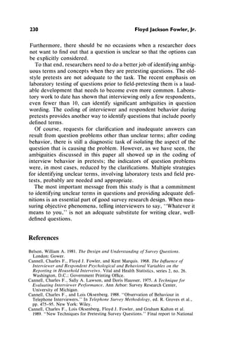 230 Floyd Jackson Fowler, Jr.
Furthermore,there should be no occasions when a researcherdoes
not want to findout that a questionis unclearso thatthe optionscan
be explicitly considered.
To thatend, researchersneedto do a betterjob of identifyingambig-
uous termsandconcepts when they arepretestingquestions.Theold-
style pretests are not adequateto the task. The recent emphasison
laboratorytesting of questionspriorto field-pretestingthemis a laud-
able developmentthatneeds to become even morecommon.Labora-
toryworkto datehas shownthatinterviewingonlya few respondents,
even fewer than 10, can identify significantambiguitiesin question
wording. The coding of interviewerand respondentbehaviorduring
pretestsprovidesanotherway to identifyquestionsthatincludepoorly
definedterms.
Of course, requests for clarificationand inadequateanswers can
resultfrom question problemsother thanunclearterms;aftercoding
behavior,there is still a diagnostictask of isolatingthe aspect of the
questionthat is causingthe problem.However, as we have seen, the
ambiguitiesdiscussed in this paper all showed up in the coding of
interview behavior in pretests; the indicatorsof question problems
were, in most cases, reducedby the clarifications.Multiplestrategies
for identifyingunclearterms, involvinglaboratorytests andfieldpre-
tests, probablyare needed and appropriate.
The most importantmessage fromthis studyis that a commitment
to identifyinguncleartermsin questionsandprovidingadequatedefi-
nitionsis an essentialpartof good surveyresearchdesign.Whenmea-
suringobjectivephenomena,tellinginterviewersto say, "Whateverit
means to you," is not an adequatesubstitutefor writingclear, well-
definedquestions.
References
Belson, William A. 1981. The Design and Understanding of Survey Questions.
London: Gower.
Cannell, Charles F., Floyd J. Fowler, and Kent Marquis. 1968. The Influence of
Interviewer and Respondent Psychological and Behavioral Variables on the
Reporting in Household Interveiws. Vital and Health Statistics, series 2, no. 26.
Washington, D.C.: Government Printing Office.
Cannell, Charles F., Sally A. Lawson, and Doris Hausser. 1975. A Technique for
Evaluating Interviewer Performance. Ann Arbor: Survey Research Center,
University of Michigan.
Cannell, Charles F., and Lois Oksenberg. 1988. "Observation of Behaviour in
Telephone Interviewers." In Telephone Survey Methodology, ed. R. Groves et al.,
pp. 475-95. New York: Wiley.
Cannell, Charles F., Lois Oksenberg, Floyd J. Fowler, and Graham Kalton et al.
1989. "New Techniques for Pretesting Survey Questions." Final report to National
 