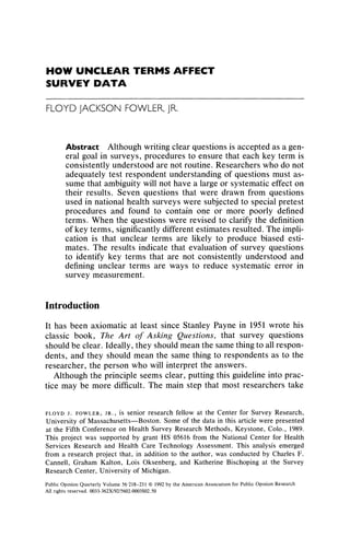 HOW UNCLEAR TERMS AFFECT
SURVEY DATA
FLOYDJACKSONFOWLER,JR.
Abstract Although writing clear questions is accepted as a gen-
eral goal in surveys, procedures to ensure that each key term is
consistently understood are not routine. Researchers who do not
adequately test respondent understanding of questions must as-
sume that ambiguity will not have a large or systematic effect on
their results. Seven questions that were drawn from questions
used in national health surveys were subjected to special pretest
procedures and found to contain one or more poorly defined
terms. When the questions were revised to clarify the definition
of key terms, significantly different estimates resulted. The impli-
cation is that unclear terms are likely to produce biased esti-
mates. The results indicate that evaluation of survey questions
to identify key terms that are not consistently understood and
defining unclear terms are ways to reduce systematic error in
survey measurement.
Introduction
It has been axiomatic at least since Stanley Payne in 1951 wrote his
classic book, The Art of Asking Questions, that survey questions
should be clear. Ideally, they should mean the same thing to all respon-
dents, and they should mean the same thing to respondents as to the
researcher, the person who will interpret the answers.
Although the principle seems clear, putting this guideline into prac-
tice may be more difficult. The main step that most researchers take
Public Opinion Quarterly Volume 56 218-231 ? 1992 by the American Association for Public Opinion Research
All rights reserved. 0033-362X/92/5602-0003$02.50
FLOYD J. FOWLER, JR., iS senior research fellow at the Center for Survey Research,
University of Massachusetts-Boston. Some of the data in this article were presented
at the Fifth Conference on Health Survey Research Methods, Keystone, Colo., 1989.
This project was supported by grant HS 05616 from the National Center for Health
Services Research and Health Care Technology Assessment. This analysis emerged
from a research project that, in addition to the author, was conducted by Charles F.
Cannell, Graham Kalton, Lois Oksenberg, and Katherine Bischoping at the Survey
Research Center, University of Michigan.
 