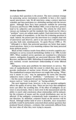 Unclear Questions 219
to evaluatetheir questionsis the pretest. The most commonstrategy
for pretesting survey instrumentsis probablyto have a few experi-
enced interviewers take 20-40 interviews using a pretest interview
scheduleandthen participatein a debriefingmeetingwith the investi-
gators. Although there have been protocols outlined for pretesting
(ConverseandPresser1986;DeMaio1983),even attheirbest, pretests
tend to be subjective and unsystematic. The criteriafor what inter-
viewers are lookingfor andthe standardsthey shoulduse for when a
"problem"exists areseldommadeexplicit.Eachinterviewerhasonly
a smallsampleof respondents,so the base for evaluatingquestionsis
small. Indeed, the pretestputs the interviewerin a complexdualrole
of interviewerand observer, andit is not clearhow well interviewers
can play both roles simultaneously.To quote Presser (1989, p. 35):
"Althoughit is likely that pretested questionsare betterthanunpre-
tested questions,thereis ever-mountingevidencethatmanypretested
items performpoorly."
Muchof thatevidence resultsfromeffortsto involve cognitivepsy-
chologistsin surveyresearchmethodology(Jabineet al. 1984;Lessler
1987).When standardsurvey questionsare examinedin a laboratory
context, ambiguitiesfrequentlyare uncovered(Royston 1989;Willis,
Royston, andBercini1989).Debriefingof respondentsina fieldsetting
also routinely reveals inconsistent understandingof terms (Belson
1981).
Ambiguousterms pose problemsfor interviewersin surveys. The
rules of standardizationlimit the extent to which they can or should
provide clarificationof unclear terms (Fowler and Mangione 1990).
Thestandardizedresponseinterviewersaretaughtthatsaying,"What-
ever it means to you," may be appropriatefor terms that describe
subjective states-such as "problems," "satisfaction," or "happy"
-but this seems inadequateforquestionsaboutfactualeventsorexpe-
riences such as "visits to doctors" or "havingarthritis."
The most importantissue, however, is the way questionambiguity
affectsthe qualityof surveydata.Therearetwo ways thatambiguous
terms can affect the resultingdata. If the effect of ambiguityon an-
swersis unsystematic,thereis moreerrorin the measurementandthe
abilityto reachvalid conclusionsaboutrelationshipswill be reduced,
but the estimates of means and the overall distributionsmay not be
affected. If the ambiguitysystematicallyleads respondentsto err in
one direction, by definition,estimates based on the answers will be
biased. Althoughneitherkind of erroris desirable,most researchers
probablywouldbe particularlyconcernedaboutunclearquestionsthat
producedbiased estimates-estimates that consistentlydifferedfrom
the true value of what they were tryingto measure.
 