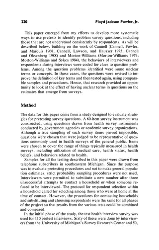 220 Floyd Jackson Fowler, Jr.
This paper emerged from my efforts to develop more systematic
ways to use pretests to identifyproblemsurvey questions, including
those that are not understoodconsistentlyby respondents.As will be
describedbelow, buildingon the work of Cannell(Cannell,Fowler,
and Marquis 1968; Cannell, Lawson, and Hausser 1975; Cannell
and Oksenberg 1988) and Morton-Williams(Morton-Williams1979;
Morton-Williamsand Sykes 1984),the behaviorsof interviewersand
respondentsduringinterviewswere coded for clues to questionprob-
lems. Among the question problems identifiedwere some unclear
terms or concepts. In those cases, the questionswere revised to im-
provethe definitionof key termsandthentestedagain,usingcompara-
ble samplesandprocedures.Hence, thatresearchprovidedan oppor-
tunityto look at the effect of havinguncleartermsin questionson the
estimatesthat emergefrom surveys.
Method
Thedatafor this papercome froma studydesignedto evaluatestrate-
gies for pretestingsurvey questions.A 60-itemsurveyinstrumentwas
constructed, using questions drawnfrom health survey instruments
conductedby governmentagenciesor academicsurveyorganizations.
Althougha true samplingof such survey items proved impossible,
questionswere chosen thatwerejudgedto be representativeof ques-
tions commonly used in health surveys of the generalpublic. Items
were chosen to cover the rangeof thingstypicallymeasuredin health
surveys, includingutilization of medical care, health status, health
beliefs, andbehaviorsrelatedto health.
Samplesfor all the testingdescribedin this paperwere drawnfrom
telephone subscribersin southeasternMichigan. Since the purpose
was to evaluatepretestingproceduresandnotto makegeneralpopula-
tion estimates, strictprobabilitysamplingprocedureswere not used.
Interviewerswere permittedto substitutea new numberafter three
unsuccessful attempts to contact a household or when someone re-
fused to be interviewed.The protocolfor respondentselectionwithin
a householdcalledfor selectingamongthose who were at homeat the
time of contact. However, the proceduresfor contactinghouseholds
andsubstitutingandchoosingrespondentswerethe sameforallphases
of the projectso thatresultsfromthe varioustests couldbe combined
andcompared.
Inthe initialphaseof the study,the test healthinterviewsurveywas
usedfor 110pretestinterviews.Sixty of these weredoneby interview-
ersfromthe Universityof Michigan'sSurveyResearchCenterand50,
 