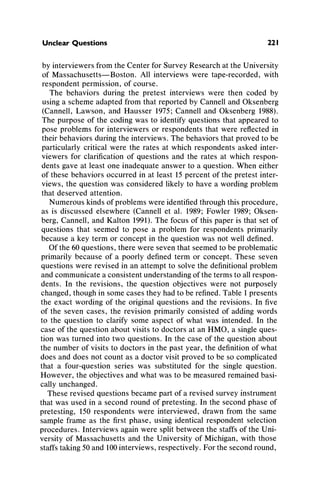 Unclear Questions 221
by interviewersfromthe CenterforSurveyResearchatthe University
of Massachusetts-Boston. All interviews were tape-recorded,with
respondentpermission,of course.
The behaviors duringthe pretest interviews were then coded by
usinga scheme adaptedfromthatreportedby CannellandOksenberg
(Cannell,Lawson, and Hausser 1975;Cannelland Oksenberg1988).
The purposeof the codingwas to identifyquestionsthatappearedto
pose problemsfor interviewersor respondentsthat were reflectedin
theirbehaviorsduringthe interviews.The behaviorsthatprovedto be
particularlycriticalwere the rates at which respondentsasked inter-
viewers for clarificationof questions and the rates at which respon-
dents gave at least one inadequateanswerto a question.When either
of these behaviorsoccurredin at least 15percentof the pretestinter-
views, the questionwas consideredlikely to have a wordingproblem
thatdeserved attention.
Numerouskindsof problemswereidentifiedthroughthisprocedure,
as is discussed elsewhere (Cannellet al. 1989;Fowler 1989;Oksen-
berg, Cannell,andKalton 1991).The focus of this paperis that set of
questions that seemed to pose a problemfor respondentsprimarily
because a key termor concept in the questionwas not well defined.
Ofthe 60 questions,therewere seven thatseemedto be problematic
primarilybecause of a poorly definedterm or concept. These seven
questionswere revised in an attemptto solve the definitionalproblem
andcommunicatea consistentunderstandingof thetermsto allrespon-
dents. In the revisions, the question objectives were not purposely
changed,thoughin some cases they hadto be refined.Table1presents
the exact wordingof the originalquestionsandthe revisions. In five
of the seven cases, the revision primarilyconsisted of addingwords
to the question to clarify some aspect of what was intended. In the
case of the questionaboutvisits to doctorsat an HMO,a singleques-
tion was turnedinto two questions. In the case of the questionabout
the numberof visits to doctorsin the past year, the definitionof what
does anddoes not countas a doctorvisit provedto be so complicated
that a four-question series was substitutedfor the single question.
However, the objectives andwhatwas to be measuredremainedbasi-
cally unchanged.
These revised questionsbecamepartof a revisedsurveyinstrument
thatwas used in a second roundof pretesting.In the secondphase of
pretesting, 150 respondentswere interviewed,drawnfrom the same
sampleframe as the firstphase, using identicalrespondentselection
procedures.Interviewsagainwere splitbetweenthe staffsof the Uni-
versity of Massachusettsand the Universityof Michigan,with those
staffstaking50and100interviews,respectively.Forthe secondround,
 