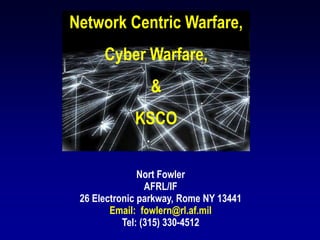 Network Centric Warfare,
Cyber Warfare,
&
KSCO
Nort Fowler
AFRL/IF
26 Electronic parkway, Rome NY 13441
Email: fowlern@rl.af.mil
Tel: (315) 330-4512
 