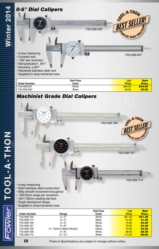 0-6" Dial Calipers
T OO

L-A

HIGH

ON

ISI

FO

W

• 4-way measuring
• Covered rack
• .100" per revolution
• Dial graduation: .001"
• Accuracy: ±.001"
• Hardened stainless steel rack
• Supplied in shop-hardened case

PR

F52-008-007

Dial Face
Color
White
Black

Order Number
F52-008-007
F52-008-005

LER

!

LER
EST SEL
B
EC

F52-008-005

-T H O N

List
Price
$84.55
84.55

Sale
Price
$33.50		
33.50

L-A

-T H O N

LLER!

FO

W

LER

ISI

ON

BEST SE

EC

F52-008-706

T OO

Machinist Grade Dial Calipers

HIGH

PR

F52-008-707

F52-008-714
• 4-way measuring
• Solid stainless steel construction
• Silky smooth movement throughout
• .100"/2mm range per revolution
• .001"/.02mm reading dial face
• Tough shockproof design
• Supplied in shop-hardened case
Order Number
F52-008-704
F52-008-714
F52-008-706
F52-008-707
F52-008-709
F52-008-708
F52-008-712

10

Range
0—4"
0—4"
0—6"
0—6"
0—150mm (Metric Model)
0—8"
0—12"

Dial Face
Color
White
Black
White
Black
Yellow
White
White

List
Price
$51.50
51.50
70.50
70.50
70.50
88.40
117.05

Prices & Specifications are subject to change without notice.

Sale
Price
$41.20	
41.20	
54.20	
54.20
54.20
66.20	
89.60

 
