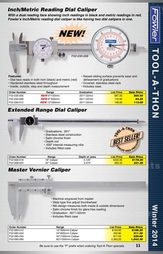 Inch/Metric Reading Dial Caliper

With a dual reading face showing inch readings in black and metric readings in red,
Fowler's Inch/Metric reading dial caliper is like having two dial calipers in one.

NEW!
F52-030-006

Features:
• Dial face reads in both inch (black) and metric (red)
• Hardened stainless steel throughout
• Inside, outside, step and depth measurement
Order Number
F52-030-006
F52-030-008
F52-030-012

Range
NEW 6"/150mm
NEW 8"/200mm
NEW 12"/300mm

• Raised sliding surface prevents wear and
defacement of graduations
• Covered, stainless steel rack
• Includes case.
Graduation
.001"/.02mm
.001"/.02mm
.001"/.02mm

List Price
$87.35
110.90
148.95

Sale Price
$65.50
83.25
112.00

Order Number
F52-008-018
F52-008-024

Range
18" Caliper
24" Caliper

Depth of Jaws
3.125"
3.375"

-T H O N

W

LER

List Price
$232.90
282.25

HIGH

ISI

ON

LER!
EC

L-A

L
BEST SE
FO

• Graduations: .001"
• Stainless steel construction
• Satin chrome finish
• Depth rod
• .500" internal measuring nibs
• Includes fitted case

T OO

Extended Range Dial Caliper

PR

Sale Price
$178.20
221.20

Master Vernier Caliper

• Machine engraved from master
• Slide type fine adjust thumbwheel
• Nib design measures both inside & outside dimensions
• Satin chrome finish for glare free reading
• Graduation: .001"/.02mm
• Includes fitted case
Order Number
F52-085-012
F52-085-024
F52-085-040
F52-085-060

Range
12"/300mm Caliper
24"/600mm Caliper
40"/1000mm Caliper
60"/1500mm Caliper

List Price
$164.65
352.80
817.55
2,293.20

Be sure to use the "F" prefix when ordering Tool-A-Thon specials.

Sale Price
$106.20
211.30
525.60
1,042.30

11

 