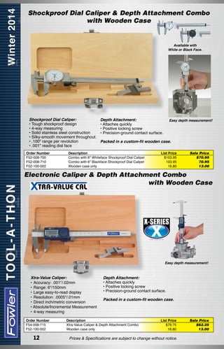 Shockproof Dial Caliper & Depth Attachment Combo
with Wooden Case

Available with
White or Black Face.

Shockproof Dial Caliper:
• Tough shockproof design
• 4-way measuring
• Solid stainless steel construction
• Silky-smooth movement throughout.
• .100" range per revolution
• .001" reading dial face
Order Number
F52-008-700
F52-008-710
F52-100-002

Depth Attachment:
• Attaches quickly
• Positive locking screw
• Precision-ground contact surface.

Easy depth measurement!

Packed in a custom-fit wooden case.

Description
Combo with 6" Whiteface Shockproof Dial Caliper
Combo with 6" Blackface Shockproof Dial Caliper
Wooden case only

List Price
$103.95
103.95
16.80

Sale Price
$70.95
70.95
13.00

Electronic Caliper & Depth Attachment Combo
with Wooden Case

Easy depth measurement!

Xtra-Value Caliper:
•	Accuracy: .001"/.02mm
•	Range: 6"/150mm
•	Large easy-to-read display
•	Resolution: .0005"/.01mm
•	Direct inch/metric conversion
• Absolute/Incremental Measurement
•	4-way measuring
Order Number
F54-008-715
F52-100-002

12

Depth Attachment:
• Attaches quickly
• Positive locking screw
• Precision-ground contact surface.
Packed in a custom-fit wooden case.

Description
Xtra-Value Caliper & Depth Attachment Combo
Wooden case only

List Price
$79.75
16.80

Prices & Specifications are subject to change without notice.

Sale Price
$62.25
13.00

 