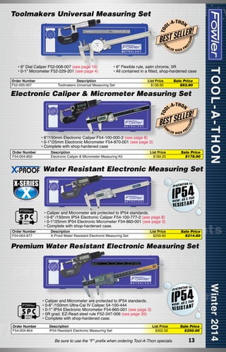 -T H O N

FO

W

• 6" Dial Caliper F52-008-007 (see page 10)
• 0-1" Micrometer F52-229-201 (see page 4)
Order Number
F52-095-007

LER

HIGH

ON

LER!

L
BEST SE

ISI

L-A

EC

T OO

Toolmakers Universal Measuring Set

PR

• 6" Flexible rule, satin chrome, 5R
• All contained in a fitted, shop-hardened case

Description
Toolmakers Universal Measuring Set

List Price
$138.60

Sale Price
$82.80

T OO

Electronic Caliper & Micrometer Measuring Set
L-A

-T H O N

LLER!

LER

• 6"/150mm Electronic Caliper F54-100-000-2 (see page 8)
• 0-1"/25mm Electronic Micrometer F54-870-001 (see page 3)
• Complete with shop-hardened case
Order Number
F54-004-850

Description
Electronic Caliper & Micrometer Measuring Kit

List Price
$189.20

ISI
EC

FO

W

ON

BEST SE

HIGH

PR

Sale Price
$178.90

Water Resistant Electronic Measuring Set

Order Number
F54-004-877

• Caliper and Micrometer are protected to IP54 standards.
• 0-6" /150mm IP54 Electronic Caliper F54-100-777-2 (see page 8)
• 0-1"/25mm IP54 Electronic Micrometer F54-860-001 (see page 3)
• Complete with shop-hardened case.
Description
X-Proof Water Resistant Electronic Measuring Set

List Price
$259.60

Sale Price
$214.60

Premium Water Resistant Electronic Measuring Set

• Caliper and Micrometer are protected to IP54 standards.
• 0-6" /150mm Ultra-Cal IV Caliper 54-100-444
• 0-1" IP54 Electronic Micrometer F54-860-001 (see page 3)
• 5R grad. EZ-Read steel rule F52-347-006 (see page 35)
• Complete with shop-hardened case.
Order Number
F54-004-854

Description
IP54 Resistant Electronic Measuring Set

List Price
$302.50

Be sure to use the "F" prefix when ordering Tool-A-Thon specials.

Sale Price
$250.00

13

 