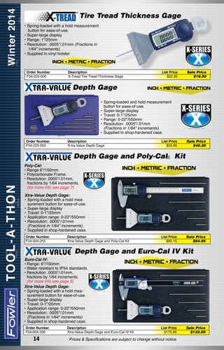 Tire Tread Thickness Gage
• Spring-loaded with a hold measurement
button for ease-of-use.
• Super-large display
• Range: 1"/25mm
• Resolution: .0005"/.01mm (Fractions in
1/64" increments).
• Supplied in vinyl holster.

Order Number
F54-225-500

Description
X-Tread Tire Tread Thickness Gage

List Price
$22.35

Sale Price
$16.50

Depth Gage
•	Spring-loaded and hold measurement
button for ease-of-use.
•	Super-large display
•	Travel: 0-1"/25mm
•	Range: 0-22"/550mm
•	Resolution: .0005"/.01mm
	 (Fractions in 1/64" increments).
•	Supplied in shop-hardened case.
Order Number
F54-225-555

Description
X-tra Value Depth Gage

List Price
$55.95

Sale Price
$40.20

Depth Gage and Poly-Cal® Kit
Poly-Cal:
• Range 6"/150mm
• Polycarbonate Frame.
• Resolution .0005"/.01mm,
	 fractions by 1/64 increments.
	 (for more info see page 7)
Xtra-Value Depth Gage:
•	Spring-loaded with a hold measurement button for ease-of-use.
•	Super-large display
•	Travel: 0-1"/25mm
•	Application range: 0-22"/550mm
•	Resolution: .0005"/.01mm
	 (Fractions in 1/64" increments).
•	Supplied in shop-hardened case.
Order Number
F54-004-255

Description
Xtra-Value Depth Gage and Poly-Cal Kit

List Price
$90.15

Sale Price
$64.95

Depth Gage and Euro-Cal IV Kit
Euro-Cal IV:
•	Range: 6"/150mm
•	Water resistant to IP54 standards.
•	Resolution .0005"/.01mm,
	 fractions by 1/64 increments.
	 (for more info see page 8)
Xtra-Value Depth Gage:
•	Spring-loaded with a hold measurement button for ease-of-use.
•	Super-large display
•	Travel: 0-1"/25mm
•	Application range: 0-22"/550mm
•	Resolution: .0005"/.01mm
	 (Fractions in 1/64" increments).
•	Supplied in shop-hardened case.
Order Number
F54-004-330

14

Description
Xtra-Value Depth Gage and Euro-Cal IV Kit

List Price
$175.95

Prices & Specifications are subject to change without notice.

Sale Price
$123.00

 