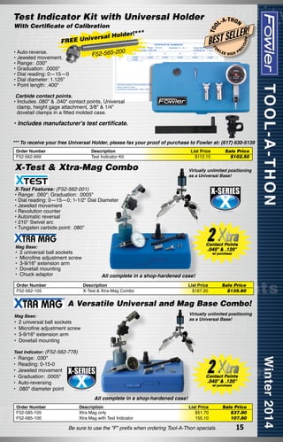 *

00

FO

W

F52-565-2

• Auto-reverse.
• Jeweled movement.
• Range: .030"
• Graduation: .0005"
• Dial reading: 0—15—0
• Dial diameter: 1.125"
• Point length: .400"

-T H O N

LER!

LER

ISI

ON

L
BEST SE

**
l Holder!

iversa
FREE Un

L-A

EC

With Certificate of Calibration

T OO

Test Indicator Kit with Universal Holder

HIGH

PR

Carbide contact points.
• Includes .080" & .040" contact points, Universal
clamp, height gage attachment, 3/8" & 1/4" 	
dovetail clamps in a fitted molded case.

• Includes manufacturer's test certificate.
*** To receive your free Universal Holder, please fax your proof of purchase to Fowler at: (617) 630-5139
Order Number
F52-562-999

Description
Test Indicator Kit

X-Test & Xtra-Mag Combo

List Price
$112.15

Sale Price
$102.50	

Virtually unlimited positioning
as a Universal Base!

X-Test Features: (F52-562-001)
• Range: .060"; Graduation: .0005"
• Dial reading: 0—15—0; 1-1/2" Dial Diameter
• Jeweled movement
• Revolution counter
• Automatic reversal
• 210° Swivel arc
• Tungsten carbide point: .080"
Mag Base:

• 	2 universal ball sockets
•	 Microfine adjustment screw
•	 3-9/16" extension arm
•	 Dovetail mounting
•	 Chuck adaptor
Order Number
F52-562-105

All complete in a shop-hardened case!
Description
X-Test & Xtra-Mag Combo

List Price
$167.20

Sale Price
$135.80

A Versatile Universal and Mag Base Combo!
Virtually unlimited positioning
as a Universal Base!

Mag Base:

• 	2 universal ball sockets
•	 Microfine adjustment screw
•	 3-9/16" extension arm
•	 Dovetail mounting
Test Indicator: (F52-562-778)

•	 Range: .030"
•	 Reading: 0-15-0
•	 Jeweled movement
•	 Graduation: .0005"
•	 Auto-reversing
•	 .080" diameter point

All complete in a shop-hardened case!
Order Number
F52-585-105
F52-585-100

Description
Xtra Mag only
Xtra Mag with Test Indicator

List Price
$51.70
155.10

Be sure to use the "F" prefix when ordering Tool-A-Thon specials.

Sale Price
$37.80
107.80

15

 