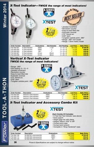 L-A

-T H O N

R!

FO

W

EC

ISI

LE
EST SEL
B

ON

T OO

X-Test Indicator—TWICE the range of most indicators!

PR
HIGH
• Jeweled movement
• Revolution counter
• Easy-to-read tilted dial
• Automatic reversal
• 210° Swivel arc
• 5/32" stem
• Tungsten carbide point: .080"
• Range: .060" inch model
• Range: 1.6mm metric model
Order Number
F52-562-001
F52-562-002
F52-562-003
F52-562-007
F52-562-008

Description
X-Test Indicator
X-Test Indicator
X-Test Indicator
X-Test Indicator
X-Test Indicator

Graduations
.0005"
.0005"
.001"
.01mm
.01mm

Dial Diameter	
1-1/2"	
1"	
1"	
25mm	
38mm	

Dial Reading
0—15—0
0—15—0  
0—15—0  
0—40—0  
0—40—0  

LER

List Price
$117.55
117.55
117.55
117.75
117.75

Sale Price
$109.95
109.95
109.95
109.95
109.95

List Price
$128.75
128.75
128.75

Sale Price
$109.95
109.95
109.95

Vertical X-Test Indicator

TWICE the range of most indicators!
• Range: .060"
• Dial reading: 0—15—0
• Jeweled movement
• Revolution counter
• Easy-to-read tilted dial
• Automatic reversal
• 210° Swivel arc
• 5/32" stem
• Tungsten carbide point: .080"

Order Number
F52-562-004
F52-562-005
F52-562-006

Description
Vertical X-Test Indicator
Vertical X-Test Indicator
Vertical X-Test Indicator

Graduations
.0005"
.0005"
.001"

Dial Diameter
1-1/2"
1"
1"

X-Test Indicator and Accessory Combo Kit

Each Combo Kit Includes:
• X-Test Dial Test Indicator (see above)
• Axial support
• Height gage bar with clamp
• Adaptor sleeve: 5/32" to 3/8"
• Contact point case
• Contact point wrench
• Complete in “Shop Hardened” case.
Order Number
F52-562-100
F52-562-110
F52-562-120

16

Description
52-562-001 w/accessories
52-562-002 w/accessories
52-562-003 w/accessories

Graduations
.0005"
.0005"
.001"

List Price
$172.65
172.65
172.65

Prices & Specifications are subject to change without notice.

Sale Price
$155.40
155.40
155.40

 