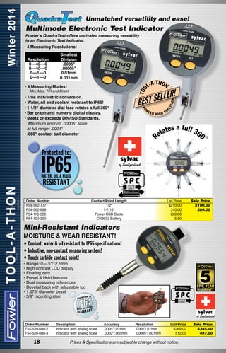 Unmatched versatility and ease!

Multimode Electronic Test Indicator

Fowler's QuadraTest offers unrivaled measuring versatility
in an Electronic Test Indicator.

• 4 Measuring Resolutions!

LER!

L
BEST SE
W

FO

Order Number
F54-562-777
F54-562-888
F54-115-528
F54-100-350

-T H O N

LER

HIGH

Contact Point Length	
1/2"	
1-7/16"	
Power USB Cable	
CR2032 Battery	

ON

Min, Max, TIR and Direct

•	True Inch/Metric conversion.
• Water, oil and coolant resistant to IP65!
•	1-1/2" diameter dial face rotates a full 360°
•	Bar graph and numeric digital display.
•	Meets or exceeds DIN/ISO Standards.
Maximum error on .00005" scale
	 at full range: .0004"
•	.080" contact ball diameter

L-A

ISI

• 4 Measuring Modes!

EC

Smallest
Division
.0005"
.00005"
0.01mm
0.001mm

T OO

Resolution
0––40––0
0––40––0
0––1––0
0––1––0

PR

List Price
$210.00
310.00
220.00
5.50

Sale Price
$190.00
289.00

Mini-Resistant Indicators
MOISTURE & WEAR RESISTANT!
• Coolant, water & oil resistant to IP65 specifications!
• Inductive, non-contact measuring system!
• Tough carbide contact point!
• Range: 0—.5”/12.5mm
• High contrast LCD display
• Floating zero
• Preset & Hold features
• Dual measuring references
• Dovetail back with adjustable lug
• 1.575” diameter bezel
• 3/8" mounting stem

Order Number
F54-520-680-2
F54-520-680-3

18

Description	
Indicator with analog scale	
Indicator with analog scale	

Accuracy	
.0005"/.01mm	
.0002"/.005mm	

Resolution
.0005"/.01mm
.00005"/.001mm

List Price
$369.00
512.00

Prices & Specifications are subject to change without notice.

Sale Price
$345.00
497.00

 