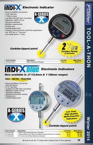 Electronic Indicator
• Direct Inch/Metric Conversion
• 2-3/8" dial face
•	1"/25mm travel
• Lug Back with 3/8" stem mountings
• Resolution .0005"/.01mm
• Tolerance indicators
• Min/Max measurement
• Floating zero
• Carbide-tipped point
• Includes 2 extra points for small hole applications:
  one .078" dia. x 1" long and
  one needle point x 1" long.

Carbide-tipped point!

Order Number	
F54-520-025-1	

Description
INDI-X Electronic Indicator

List Pice
$188.15

Sale Price
$141.11

Electronic Indicators
Now available in .5"/12.5mm & 1"/25mm ranges!

•	Direct Inch/Metric Conversion
•	Auto Off feature
•	2-1/4" dial face
•	Lugback and 3/8" stem mountings
•	Resolution .0005"/.01mm
•	Tolerance indicators
•	Absolute/incremental reading
•	Floating zero
•	Carbide tipped point

Low Cost,
High Quality,
Multi-Function
Indicators

Carbide-tipped point!
Order Number
F54-520-250
F54-520-260
F54-520-255

Description
1"/25mm Indi-X Blue Electronic Indicator
1"/25mm/64ths Indi-X Blue Inch-Metric-Fraction Electronic Indicator
.5"/12.5mm Indi-X Blue Electronic Indicator

List Price
$94.00
96.25
87.30

Be sure to use the "F" prefix when ordering Tool-A-Thon specials.

Sale Price
$58.50
61.50
51.50

19

 