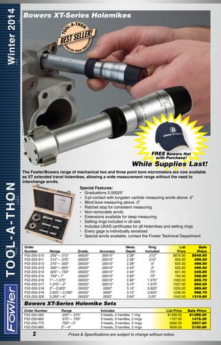 Bowers XT-Series Holemikes
-T H O N

FO

W

LER

HIGH

ISI

ON

LER!

L
BEST SE

EC

T OO

L-A

PR

FREE Bowers Hat
with Purchase!

While Supplies Last!
The Fowler/Bowers range of mechanical two and three point bore micrometers are now available
as XT extended travel holemikes, allowing a wide measurement range without the need to
interchange anvils.
Special Features:
•	 Graduations 0.00025"
•	 3-pt contact with tungsten carbide measuring anvils above .5"
•	 Blind bore measuring above .5"
•	 Ratchet stop for consistent measuring
•	 Non-removable anvils
•	 Extensions available for deep measuring
•	 Setting rings included in all sets
•	 Includes UKAS certificates for all Holemikes and setting rings
•	 Every gage is individually serialized
•	 Special anvils available, contact the Fowler Technical Department
Order
Number
F52-255-310
F52-255-311
F52-255-312
F52-255-313
F52-255-314
F52-255-315
F52-255-316
F52-255-317
F52-255-318
F52-255-319
F52-255-320

Range
.250"—.312"
.312"—.375"
.375"—.500"
.500"—.625"
.625"—.750"
.750"—1"
1"—1.375"
1.375"—2"
2"—2.625"
2.625"—3.250"
3.250"—4"

Grads.
.00025"
.00025"
.00025"
.00025"
.00025"
.00025"
.00025"
.00025"
.00025"
.00025"
.00025"

Accuracy
.00015"
.00015"
.00015"
.00015"
.00015"
.00015"
.00015"
.00015"
.0002"
.0002"
.0002"

Meas.
Depth
2.28"
2.28"
2.28"
2.44"
2.44"
2.60"
2.60"
3.15"
3.15"
3.15"
3.94"

Ring
Included
.312"
.312"
.5"
.5"
.75"
.75"
1.375"
1.375"
2.625"
2.625"
3.25"

List	Sale
Price	 Price
$675.00	 $549.95
625.00	 499.50
625.00	 499.50
625.00	 499.50
641.00	 549.00
704.00	 598.80
1003.00	 859.70
1027.00	 869.50
1225.00	 989.80
1236.00	 998.70
1542.00	 1319.60

Bowers XT-Series Holemike Sets
Order Number
F52-255-565
F52-255-665
F52-255-775
F52-255-885

2

Range
.250"—.375"
.375"—.750"
.750"—2"
2"—4"

Includes	
2 heads, 2 handles, 1 ring	
3 heads, 3 handles, 2 rings	
3 heads, 3 handles, 2 rings	
3 heads, 3 handles, 2 rings	

List Price	
$1499.00	
1707.00	
2682.00	
3636.00	

Prices & Specifications are subject to change without notice.

Sale Price
$1299.50
1475.20
2257.60
3150.60

 