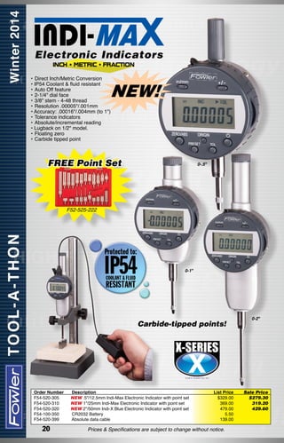Electronic Indicators
•	Direct Inch/Metric Conversion
• IP54 Coolant & fluid resistant
•	Auto Off feature
•	2-1/4" dial face
•	3/8" stem - 4-48 thread
•	Resolution .00005"/.001mm
• Accuracy: .00016"/.004mm (to 1")
•	Tolerance indicators
•	Absolute/incremental reading
• Lugback on 1/2" model.
•	Floating zero
•	Carbide tipped point

NEW!

FREE Point Set

0-.5"

F52-525-222

0-1"

Carbide-tipped points!

Order Number
F54-520-305
F54-520-310
F54-520-320
F54-100-350
F54-520-399

20

Description
NEW .5"/12.5mm Indi-Max Electronic Indicator with point set
NEW 1"/25mm Indi-Max Electronic Indicator with point set
NEW 2"/50mm Indi-X Blue Electronic Indicator with point set
CR2032 Battery
Absolute data cable

List Price
$329.00
369.00
479.00
5.50
139.00

Prices & Specifications are subject to change without notice.

0-2"

Sale Price
$279.30
319.20
429.60

 