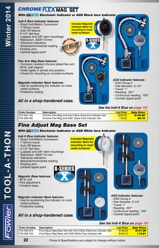 CHROME
With

Electronic Indicator or AGD Black face Indicator

ISI

ON

LLER!

FO

BEST SE

EC

T OO

Indi-X Blue Indicator features:
Included Magnetic
•	Direct Inch/Metric Conversion
Indicator Back for
•	1"/25mm travel
mounting to most
•	Auto Off feature
metal surfaces!
•	2-1/4" dial face
•	Lugback and 3/8" stem mountings
-T H
•	Resolution .0005"/.01mm
L-A ON
•	Tolerance indicators
•	Absolute/incremental reading
•	Floating zero
W
•	Carbide tipped point
LER
PR
HIGH
Flex Arm Mag Base features:
• Corrosion resistant chrome plated flex arm
• 85 lb. pull magnet
• Holds rigidly in almost any position.
• V-base for mounting on rounded surfaces.
AGD Indicator features:
• AGD Group 2
• Dial diameter: 2-1/4"
• Travel: 1"
• Reading: .001"
• Continuous reading: .100"
• Carbide tipped point

Magnetic Indicator Back features:
• Use for positioning the indicator on most
	 metal surfaces.
• Protective coating

All in a shop-hardened case.

See the Indi-X Blue on page 19!
Order Number
F54-585-100
F52-585-500

Description
Chrome Flex Mag and Indi-X Blue Electronic Indicator Set
Chrome Flex Mag and AGD  Black Face Indicator Set

List Price
$230.95
173.25

Sale Price
$125.60
86.70

Fine Adjust Mag Base Set
With

Electronic Indicator or AGD White face Indicator

Indi-X Blue Indicator features:
•	 Direct Inch/Metric Conversion
•	 1"/25mm travel
•	 Auto Off feature
•	 2-1/4" dial face
•	 Lugback and 3/8" stem mountings
•	 Resolution .0005"/.01mm
•	 Tolerance indicators
•	 Absolute/incremental reading
•	 Floating zero
•	 Carbide tipped point

Included Magnetic
Indicator Back for
mounting to most
metal surfaces!

Magnetic Base features:
• 85 lb. pull
• Fine adjustment.
• V-bottom base.
Magnetic Indicator Back features:
• Use for positioning the indicator on most
	 metal surfaces.
• Protective coating

All in a shop-hardened case.

AGD Indicator features:
• AGD Group 2
• Dial diameter: 2-1/4"
• Travel: 1"
• Reading: .001"
• Continuous reading: .100"
• Carbide tipped point

See the Indi-X Blue on page 19!
Order Number
F54-585-075
F52-585-125

22

Description
Fine Adjust Mag Base Set with Indi-X Blue Electronic Indicator Set
Fine Adjust Mag Base with AGD White Face Indicator Set

List Price
$196.35
$150.15

Prices & Specifications are subject to change without notice.

Sale Price
$147.26
112.61

 