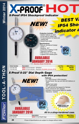 HOT

X-Proof IP54 Shockproof Indicator

NEW!

BEST VA
IP54 Shoc
indicator a

Protection Includes:
• Rubber bellows on stem.
• O-ring seal on safety cap.
• O-ring protection for bezel and
rotating dial
• Sealed back plate
Specifications:
•	Robust, shockproof design
•	Travel: 1"
•	Reading: .001"
•	Continuous reading: 0-100
•	Tolerance markers
•	AGD Group 2, 2-1/4" dia.
•	Lugback and carbide point

AVAILABLE
JANUARY 2014
Blackface Model F52-520-455

Order Number	
F52-520-450	
F52-520-455	

Description
NEW X-Proof Indicator—Whiteface
NEW X-Proof Indicator—Blackface (Available January 2014)

List Pice
$69.40
75.00

Sale Price
$29.80
32.25

X-Proof 0-22" Dial Depth Gage

with IP54 protection!

NEW!

AVAILABLE
JANUARY 2014

Order Number	
F52-125-007	

24

Features:
• 0-1" AGD Group 2 IP54 Indicator
• Sealed bezel, top cap and dial with bellows on
stem
• Sealed back plate
• .001" graduations
• 4" base ground and lapped for flatness
• Rods connect for 22" capacity
• Includes 2 extra points (spline & needle)
• Tolerance  markers

FREE Fowler Hat
with Purchase!

All in a shop-hardened case.

Description
NEW X-Proof Depth Gage

List Pice
$185.00

Prices & Specifications are subject to change without notice.

Sale Price
$122.00

 