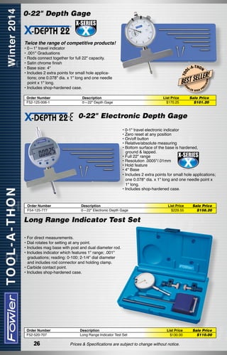 0-22" Depth Gage

Twice the range of competitive products!

-T H O N

W

Description
0—22" Depth Gage

List Price
$170.25

LER

HIGH

ISI

ON

LLER!
EC

L-A

BEST SE
FO

Order Number
F52-125-006-1

T OO

• 0—1" travel indicator
• .001" Graduations
• Rods connect together for full 22" capacity.
• Satin chrome finish
• Base size: 4"
• Includes 2 extra points for small hole applications; one 0.078" dia. x 1" long and one needle
point x 1" long.
• Includes shop-hardened case.

PR

Sale Price
$101.20	

0-22" Electronic Depth Gage
• 0-1" travel electronic indicator
• Zero reset at any position
• On/off button
• Relative/absolute measuring
• Bottom surface of the base is hardened,
	 ground & lapped.
• Full 22" range
• Resolution .0005"/.01mm
• Hold feature
• 4" Base
• Includes 2 extra points for small hole applications;
one 0.078" dia. x 1" long and one needle point x
1" long.
• Includes shop-hardened case.

Order Number
F54-125-777

Description
0—22" Electronic Depth Gage

List Price
$229.55

Sale Price
$158.20	

Long Range Indicator Test Set
• For direct measurements.
• Dial rotates for setting at any point.
• Includes mag base with post and dual diameter rod.
• Includes indicator which features 1" range; .001"
graduations; reading: 0-100; 2-1/4" dial diameter
and includes rod connector and holding clamp.
• Carbide contact point.
• Includes shop-hardened case.

Order Number
F52-520-707

26

Description
Long Range Indicator Test Set

List Price
$130.00

Prices & Specifications are subject to change without notice.

Sale Price
$110.00	

 
