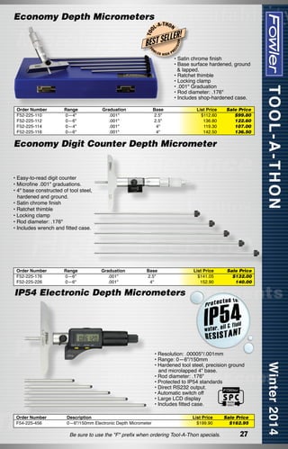 -T H O N

FO

W

Order Number
F52-225-110
F52-225-112
F52-225-114
F52-225-116

Range
0—4"
0—6"
0—4"
0—6"

Graduation
.001"
.001"
.001"
.001"

LER

HIGH

ON

LLER!

BEST SE

ISI

T OO

L-A

EC

Economy Depth Micrometers

PR

• Satin chrome finish
• Base surface hardened, ground
  & lapped.
• Ratchet thimble
• Locking clamp
• .001" Graduation
• Rod diameter: .176"
• Includes shop-hardened case.

Base
2.5"
2.5"
4"
4"

List Price
$112.60
136.80
119.30
142.50

Sale Price
$99.80
122.60
107.00
136.50

Economy Digit Counter Depth Micrometer

• Easy-to-read digit counter
• Microfine .001" graduations.
• 4" base constructed of tool steel,
hardened and ground.
• Satin chrome finish
• Ratchet thimble
• Locking clamp
• Rod diameter: .176"
• Includes wrench and fitted case.

Order Number
F52-225-176
F52-225-226

Range
0—6"
0—6"

Graduation
.001"
.001"

Base
2.5"
4"

List Price
$141.05
152.90

Sale Price
$132.00
140.00

IP54 Electronic Depth Micrometers

• Resolution: .00005"/.001mm
• Range: 0—6"/150mm
• Hardened tool steel, precision ground 	
and microlapped 4" base.
• Rod diameter: .176"
• Protected to IP54 standards
• Direct RS232 output.
• Automatic switch off
• Large LCD display
• Includes fitted case.
Order Number
F54-225-456

Description
0—6"/150mm Electronic Depth Micrometer

List Price
$199.90

Be sure to use the "F" prefix when ordering Tool-A-Thon specials.

Sale Price
$162.95

27

 