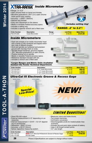 Inside Micrometer
• Range: .2––2.2"
• Satin chrome finish on barrel and thimble.
• Microfine graduations (.001") on a satin chrome
finish permit easy reading.
• Accuracy:  ±.0002" (.005mm)
• Ratchet stop thimble
• Easy zero adjustment on the sleeve.
• Meets or exceeds Federal accuracy specs.
• Includes a setting ring.
• Includes a spanner wrench and a fitted case.
Order Number
F52-275-005

Description	
Inside Micrometer  	

Includes setting ring!

RANGE: .2" to 2.2"!
Range
.2 - 2.2"

List Price
$146.70

Sale Price
$121.50

Inside Micrometers
• Each set consists of an inside micrometer head
and a series of fully hardened and lapped extension rods of different lengths.
• Anvil and spindle are hardened and precision
ground with microlap finish on ends.  
• Spindle thread hardened, ground & lapped.
• .001" Microfine graduations on satin chrome.
• Positive locking nut on spindle.
• Meets or exceeds Federal accuracy specs.
•	Reference standard included with set.
• Includes a wrench and a fitted case.

*Larger Ranges and Metric Units Available!
Contact the Fowler Technical Department.
Order Number
F52-243-026-1
F52-243-212-1
F52-243-220-1

Description
2"-6" Inside Micrometer
2"-12" Inside Micrometer
2"-20" Inside Micrometer

List Price
$116.50
141.10
186.50

Sale Price
$89.00
119.00	
144.00

Ultra-Cal III Electronic Groove & Recess Gage

Speciale!
Low-Pric

NEW!
Limited Quantities!

• Direct RS-232 output.
• External measurement 0-12" depending on accessories.
• Internal measurement 1-13/16"—13-1/2" depending on accessories.
• Resolution: .0005"(.01mm)
• Accuracy: ±.0015"(.04mm)
• Sylvac capacitive measuring system.
Order Number
F54-150-012
F54-115-333

28

• Measures rotors and brake drums.
• Two preset memories.
• Inch/metric conversion.
• Interchangeable anvils for inside/outside measurement.
• Includes flat and point style contacts & battery.
• Uses 4-48 thread contact points.
• 4.5" Jaw length

Description
NEW 0-12" Ultra-Cal III Electronic Groove & Recess Gage
RS-232 Cable

List Price
$1149.50
119.00

Prices & Specifications are subject to change without notice.

Sale Price
$750.00

 