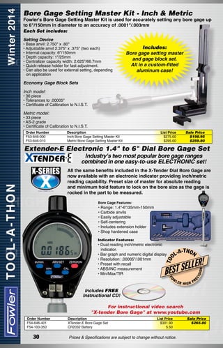 Bore Gage Setting Master Kit - Inch & Metric

Fowler's Bore Gage Setting Master Kit is used for accurately setting any bore gage up
to 6"/150mm in diameter to an accuracy of .0001"/.003mm

Each Set includes:
Setting Device

• Base anvil: 2.750" x .80"
• Adjustable anvil 2.375" x .375" (two each)
• Internal capacity: 6"/150mm
• Depth capacity: 1"/25mm
• Centralizer capacity width: 2.625"/66.7mm
• Quick-release holder for fast adjustment.
• Can also be used for external setting, depending
on application

Includes:
Bore gage setting master
and gage block set.
All in a custom-fitted
aluminum case!

Economy Gage Block Sets
Inch model:

• 36 piece
• Tolerances to .00005"
• Certificate of Calibration to N.I.S.T.

Metric model:

• 33 piece
• AS-2 grade
• Certificate of Calibration to N.I.S.T.
Order Number
F53-646-000
F53-646-010

Description
Inch Bore Gage Setting Master Kit
Metric Bore Gage Setting Master Kit

List Price
$275.00
$295.00

Sale Price
$198.95
$259.80

Extender-E Electronic 1.4" to 6" Dial Bore Gage Set	
Industry's two most popular bore gage ranges
combined in one easy-to-use ELECTRONIC set!

All the same benefits included in the X-Tender Dial Bore Gage are
now available with an electronic indicator providing inch/metric
reading capability. Preset size of master for absolute reading
and minimum hold feature to lock on the bore size as the gage is
rocked in the part to be measured.
Bore Gage Features:

• Range: 1.4"-6"/35mm-150mm
• Carbide anvils
• Easily adjustable
• Self-centering
• Includes extension holder
• Shop hardened case
Indicator Features:

L-A

-T H O N

R!

FO

W

LER

EC

ISI

LE
EST SEL
B

ON

T OO

• Dual reading inch/metric electronic
indicator.
• Bar graph and numeric digital display
• Resolution: .00005"/.001mm
• Preset with recall
• ABS/INC measurement
• Min/Max/TIR

HIGH

PR

Includes FREE
Instructional CD!
For instructional video search
"X-tender Bore Gage" at www.youtube.com
Order Number
F54-646-401
F54-100-350

30

Description
XTender-E Bore Gage Set
CR2032 Battery

List Price
$301.90
5.50

Prices & Specifications are subject to change without notice.

Sale Price
$265.80

 