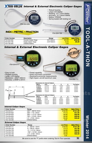 Internal & External Electronic Caliper Gages
•  Robust housing
• Large LCD display
• Reading: .01"/.1mm/1/64ths
• Accuracy: .01"/.3mm/1/64ths
• Battery: CR2032
• Spring loaded with locking nut
F54-554-630

F54-554-730
List Price
$44.25
44.25
5.50

Sale Price
$36.20
36.20

T OO

Internal & External Electronic Caliper Gages

L-A

-T H O N

LLER!

BEST SE
FO

W

LER

HIGH

ON

Range
0-6"/150mm
.5-6"/150mm

ISI

Description	
Outside Caliper Gage	
Inside Caliper Gage	
CR2032 Battery	

EC

Order Number
F54-554-630
F54-554-730
F54-100-350

PR

F54-554-611

• Easy to hold
• Rugged housing
• Large, LCD display
• Resolution: .0002"/.005mm
• Accuracy: ±.0008"/±.02mm

• Preset capability
• Direct inch/metric conversion
• Absolute/Incremental measurements
• High-impact, aircraft aluminum case

F54-554-711

Dimensions for Internal Calipers	
	 Metric	
Inch	
L	
	 5-15mm	
0.2-0.6"	
20mm	
	 5-25mm	
0.2-1.0"	
35mm	
	 10-30mm	
0.4-1.2"	
55mm	
	 20-40mm	
0.8-1.6"	
80mm	
	 30-50mm	
1.2-2.0"	
80mm	

S	
1.0mm	
1mm	
2mm	
3mm	
3mm	

H	
1.5mm	
1.5mm	
3.5mm	
6.5mm	
8.5mm	

Tip Radius
0.3mm
0.3mm
0.5mm
0.5mm
0.5mm

Dimensions for External Calipers	
	 Metric	
Inch	
L	
	 0-10mm	
0-0.4"	
40mm	
	 0-20mm	
0-0.8"	
80mm	
	 10-30mm	
0.4-1.2"	
80mm	
	 20-40mm	
0.8-1.6"	
80mm	
	 30-50mm	
1.2-2.0"	
80mm	

S	
3mm	
6.5mm	
6.5mm	
6.5mm	
6.5mm	

H	
8mm	
25mm	
25mm	
25mm	
25mm	

Tip Radius
0.5mm
0.75mm
0.75mm
0.75mm
0.75mm

Internal Caliper Gages
Order Number
F54-554-611
F54-554-622
F54-554-623
F54-554-624
F54-554-625
F54-100-350

Range
.200"—.590"/5-15mm
.200"—1"/5­ 25mm
—
.400"—1.2"/10—30mm
.790"—1.6"/20—40mm
1.2"—2"/30—50mm
CR2032 Battery

List Price
$162.35
174.15
185.85
185.85
185.85
5.50

Sale Price
$141.20
151.40
162.40
162.40
162.40

Range
0—.400"/0—10mm
0—.790"/0—20mm
.4"—1.2"/10—30mm
.790"—1.6"/20—40mm
1.2"—2"/30—50mm
CR2032 Battery

List Price
$162.35
174.15
185.85
185.85
185.85
5.50

Sale Price
$141.20
151.40
162.40
162.40
162.40

External Caliper Gages
Order Number
F54-554-711
F54-554-722
F54-554-723
F54-554-724
F54-554-725
F54-100-350

Be sure to use the "F" prefix when ordering Tool-A-Thon specials.

31

 