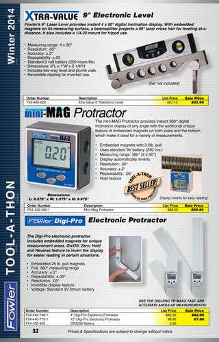 9" Electronic Level
Fowler's 9" Laser Level provides instant 4 x 90° digital inclination display. With embedded
magnets on its measuring surface, a beamsplitter projects a 90° laser cross hair for leveling at-adistance. It also includes a 1/4-20 mount for tripod use.
•  Measuring range: 4 x 90°
• Resolution: .05°
• Accuracy: ±.2°
• Repeatability: ±.05
• Standard 9 volt battery (250 hours life)
• Dimensions: 9"L x 1"W x 2-1/4"H
• Includes two-way level and plumb vials.
• Reversible reading for inverted use.
(bar not included)
Order Number
F54-440-600

Description
Xtra-Value 9" Electronic Level

List Price
$67.15

Sale Price
$55.99

The mini-MAG Protractor provides instant 360° digital
inclination display of any angle with the additional unique
feature of embedded magnets on both sides and the bottom
which make it ideal for a variety of measurements.
Embedded magnets with 3.5lb. pull
Uses standard 9V battery (250 hrs.)
Measuring range: 360° (4 x 90°)
Display automatically inverts
Resolution: .05°
Accuracy: ±.2°
Repeatability: .05° -A-THO
N
L
Hold feature

Order Number
F54-422-450-1

Description
Mini-Mag Protractor

W

LER

HIGH

ON

ISI
EC

BEST SE
FO

Dimensions:
L: 2.375" x W: 1.375" x H: 2.375"

LLER!

T OO

•	
•	
•	
•	
•	
•	
•	
•	

PR

Display inverts for easy reading!
List Price
$89.55

Sale Price
$69.50

Electronic Protractor
The Digi-Pro electronic protractor
includes embedded magnets for unique
measurement areas. On/Off, Zero, Hold
and Reverse feature to invert the display
for easier reading in certain situations.
•	
•	
•	
•	
•	
•	
•	

Embedded 25 lb. pull magnets
Full, 360° measuring range
Accuracy: ±.2°
Repeatability: ±.05°
Resolution: .05°
Invertible display feature
Voltage: Standard 3V lithium battery
USE THE DIGI-PRO TO MAKE FAST AND
ACCURATE ANGULAR MEASUREMENTS!

Order Number
F54-440-740-1
F54-440-775-1
F54-100-350

32

Description
4" Digi-Pro Electronic Protractor
12" Digi-Pro Electronic Protractor
CR2032 Battery

List Price
$82.50
98.95
5.50

Prices & Specifications are subject to change without notice.

Sale Price
$62.80
67.80

 