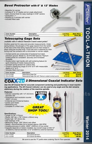 Bevel Protractor with 6" & 12" Blades
• Magnifier for vernier
• Includes 6" & 12" blades and an angle attachment
• Satin chrome finish for easy readings in 0-90° sectors
• Graduation: 1°
• Reading to 5 minutes with vernier
• Includes fitted case

Order Number
F52-440-612

Description
Bevel Protractor

List Price
$211.70

Sale Price
$101.20

Telescoping Gage Sets

available with or without Titanium Coated contact points!

Another great tool for easy and accurate measurements. Under
spring tension, the plungers of the gage expand from the center
to the size of the hole being measured and are then locked in
place using the knurled knob. Final hole size is obtained by measuring over the contacts with a micrometer or vernier caliper.
•	 Contact points are constructed of hardened tool steel,
precision ground. Model no. 52-470-000 features Titanium
coated points for consistent  accuracy and increased
durability.
•	 Double action rigid handle with self-centering feature for
quick checking of inside measurements.
•	 Constant spring tension for uniform feel.
•	 Covers a measuring range of 5/16” to 6” with measurable
depths of 4” to 5”.
•	 Includes fitted vinyl case.
Order Number
F52-470-006
F52-470-000

(F52-470-000 shown)

Description
Telescoping Gage Set
Telescoping Gage Set with Titanium coated contact points

List Price
$98.80
$109.95

Sale Price
$78.50	
$82.70

2 Dimensional Coaxial Indicator Sets
Use the 2D Coaxial Set for accurate component centering and positioning in most machining applications. The 2D Coaxial indicator can be used at any angle and the dial remains
stationary during the rotation of the machine spindle.
Features:

• Indicator assembly with 1.6" (42.5mm)
diameter dial
• Graduations and revolution counter
.0005" (.01mm)
• 3 Internal and 3 External feelers
• Center point feeler
• Restraining arm
• Complete in a fitted case

GREAT
SHOP TOOL!

Specifications:
• Length: 6-7/8" (175mm)
• Shank: 3/8" dia. x 7/8" (10mm x 20mm) long
• Feeler ball: 1/8" (3mm) dia.
• Dial readings: 0-50
• Measuring range: .250" (6mm) axis offset
• Speed—recommended not to exceed approx. 800 RPM
• Locating accuracy to within .0002" (.005mm) of true center
• Capacity depends on feelers installed, but overall range is 5/32-12"
(4-300mm) internal diameter; 0-12" (0-300mm) external diameter
Order Number
F52-710-025
F52-710-030

Description
2D Coaxial Set-Inch
2D Coaxial Set-Metric

List Price
$223.10
223.10

Be sure to use the "F" prefix when ordering Tool-A-Thon specials.

Sale Price
$166.80
166.80

33

 
