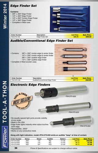 Edge Finder Set
Contains:
• 	3/8" x .200" Edge Finder
• 	1/2" x .200" Edge Finder
• 	1/2" x .200" Combo Edge Finder
• 	1/2" x .500" Edge Finder
• 	Complete in fitted case.

Order Number
F52-575-125

Description
Edge Finder Set

List Price
$45.70

Sale Price
$39.50

Audible/Conventional Edge Finder Set

• Contains:

3/8" x .200" combo edge & center finder
1/2" x .200" combo edge & center finder
3/8" x .200" audible edge finder
1/2" x .500" audible edge finder
• Complete in fitted wooden case.

Order Number
Description
F52-575-100  Audible/Conventional Edge Finder

List Price
$57.15

Sale Price
$48.99

-T H O N

FO

LER

HIGH

ON

BEST S
W

F54-575-600

ELLER!
ISI

L-A

EC

T OO

Electronic Edge Finders

PR

F54-575-625
• Six equally spaced light ports provide visibility
at any angle.
• Made in the USA
• Edge finder lights instantly when stylus touches
work edge.
• Repeatability: .0002"
• Works on any conductive metal.

F54-575-650

Along with light indication, model #F54-575-650 emits an audible "beep" at time of contact.
Order Number	
F54-575-600	
F54-575-625	
F54-575-650	

34

Stylus	
.200"	
.200"	
.400"	

Shank	
1/2"	
1/2"	
3/4"	

Audible	
NO	
NO	
YES	

Battery	
12 volt	
12 volt	
12 volt	

List Price	
$28.00	
98.75	
98.75	

Prices & Specifications are subject to change without notice.

Sale Price
$22.85
87.95
87.95

 