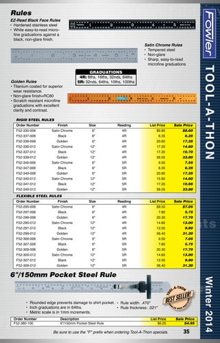 Rules

EZ-Read Black Face Rules
•	 Hardened stainless steel
•	 White easy-to-read microfine graduations against a
black, non-glare finish.

Satin Chrome Rules
•	 Tempered steel
•	 Non-glare
•	 Sharp, easy-to-read
	 microfine graduations

Golden Rules
•	Titanium coated for superior
wear resistance.
•	Non-glare finish=RC80
•	Scratch resistant microfine
graduations with excellent
clarity and contrast.

GRADUATIONS
4R: 8ths, 16ths, 32nds, 64ths
5R: 32nds, 64ths, 10ths, 100ths

RIGID STEEL RULES
Order Number

List Price

Sale Price

F52-330-006

Satin Chrome

Finish

Size
6"

Reading
4R

$9.90

$8.60

F52-337-006

Black

6"

4R

8.35

6.25

F52-339-006

Golden

6"

4R

20.60

17.25

F52-330-012

Satin Chrome

12"

4R

17.20

14.60

F52-337-012

Black

12"

4R

17.20

10.70

F52-339-012

Golden

12"

4R

39.55

33.80

F52-340-006

Satin Chrome

6"

5R

9.50

7.55

F52-347-006

Black

6"

5R

8.35

6.25

F52-349-006

Golden

6"

5R

20.60

17.25

F52-340-012

Satin Chrome

12"

5R

15.60

14.60	

F52-347-012

Black

12"

5R

17.20

10.95

F52-349-012

Golden

12"

5R

39.55

33.80

Size

Reading

FLEXIBLE STEEL RULES
Order Number

List Price

Sale Price

F52-295-006

Satin Chrome

Finish

6"

4R

$9.50

$7.05

F52-297-006

Black

6"

4R

7.80

5.75

F52-299-006

Golden

6"

4R

20.30

17.70

F52-295-012

Satin Chrome

12"

4R

14.60

13.00

F52-297-012

Black

12"

4R

12.00

F52-299-012

Golden

12"

4R

36.40

31.20

F52-300-006

Satin Chrome

6"

5R

9.50

7.05

F52-307-006

Black

6"

5R

7.80

5.75

F52-309-006

Golden

6"

5R

20.30

17.70

F52-300-012

Satin Chrome

12"

5R

14.60

13.00	

F52-307-012

Black

12"

5R

12.00

9.90

F52-309-012

Golden

12"

5R

36.40

31.20

9.90	

Order Number
F52-380-100

Description
6"/150mm Pocket Steel Rule

-T H O N

W

List Price
$6.25

Be sure to use the "F" prefix when ordering Tool-A-Thon specials.

LER

HIGH

ISI

ON

LLER!

BEST SE
FO

•  	 ounded edge prevents damage to shirt pocket. •	 Rule width: .470"
R
•	 Inch graduations are in 64ths.
•	 Rule thickness: .021"
•	 Metric scale is in 1mm increments.

L-A

EC

T OO

6"/150mm Pocket Steel Rule

PR

Sale Price
$4.95

35

 