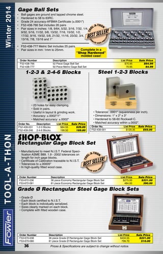 Gage Ball Sets

L-A

T OO

Ball gages are ground and lapped chrome steel.
Hardened to 58 to 63RC.
Grade 24 accuracy-AFBMA Certificate (±.0001")
F52-438-766 Set includes 26 pairs
Pair sizes in inches: 1/8, 9/64, 5/32, 3/16, 7/32, 1/4,
9/32, 5/16, 11/32, 3/8, 13/32, 7/16, 15/32, 1/2,
17/32, 9/16, 19/32, 5/8, 21/32, 11/16, 23/32, 3/4,
13/16, 7/8, 15/16 and 1"

-T H O N

LLER!

•	 F52-438-777 Metric Set includes 25 pairs.
• 	 Pair sizes in mm: 1mm to 25mm.
Order Number
F52-438-766
F52-438-777

LER

List Price
$70.95
70.95

Sale Price
$64.99
64.99

Steel 1-2-3 Blocks

• 23 holes for easy clamping.
• Sold in pairs.
• Useful in layout & grinding work.
• Accuracy: ±.0002"/1"
• Matched accuracy: ±.0002"
List Price
$84.55
199.50

PR

Complete in a
"Shop Hardened"
molded case!

Description
52 Piece Gage Ball Set
50 Piece Metric Gage Ball Set

Description
1-2-3 Blocks
2-4-6 Blocks

ISI

HIGH

1-2-3 & 2-4-6 Blocks

Order No.
F52-439-031
F52-439-246

EC

W

ON

BEST SE
FO

•	
•	
•	
•	
•	
	
	
	

• Tolerance: .0001" (squareness per inch).
• Dimensions: 1" x 2" x 3"
• Hardened to 58-60 Rockwell C.
• Matched accuracy within ±.0002".

Sale Price
$29.89
169.80

Order No.
F52-439-001

List Price
$129.35

Sale Price
$55.00

Order Number
F53-672-036
F53-672-081

-T H O N

W

LER

HIGH

ISI

ON

LLER!
EC

L-A

BEST SE
FO

• Manufactured to meet N.I.S.T. Federal Specification ASME B89. 1.9 - 2002 tolerances on
length for inch gage blocks.
• Certificate of Calibration traceable to N.I.S.T.
• Tolerances to ±.00005"
• In high-quality fitted wood case.

T OO

Rectangular Gage Block Set

PR

Description
36 piece Economy Rectangular Gage Block Set
81 piece Economy Rectangular Gage Block Set

List Price
$275.00
484.00

Sale Price
$231.00
390.00

Grade Ø Rectangular Steel Gage Block Sets
• Grade Ø
• Each block certified to N.I.S.T.
• Each block is individually serialized.
• Sizes clearly marked on each block.
• Complete with fitted wooden case.

Order Number
F53-670-038
F53-670-080

36

Description
36 piece Grade Ø Rectangular Gage Block Set
81 piece Grade Ø Rectangular Gage Block Set

List Price
$434.55
799.70

Prices & Specifications are subject to change without notice.

Sale Price
$231.00
510.00

 