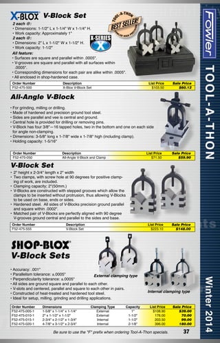 L-A

-T H O N

LLER!

BEST SE

Order Number
F52-475-500

ISI

EC

FO

2 each @:
• Dimensions: 1-1/2" L x 1-1/4" W x 1-1/4" H.
W
• Work capacity: Approximately 1"
LER
PR
HIGH
2 each @:
• Dimensions: 2" L x 1-1/2" W x 1-1/2" H.
• Work capacity: 1-1/2"
All feature:
• Surfaces are square and parallel within .0005".
• V-grooves are square and parallel with all surfaces within
.0005".
• Corresponding dimensions for each pair are alike within .0005".
• All enclosed in shop-hardened case.

ON

T OO

V-Block Set

Description
X-Blox V-Block Set

List Price
$103.50

Sale Price
$60.12

All-Angle V-Block
•	For grinding, milling or drilling.
• Made of hardened and precision ground tool steel.
• Sides are parallel and vee is central and ground.
• Central hole is provided for drilling or removing pins.
• V-Block has four 3/8"—16 tapped holes, two in the bottom and one on each side
for angle non-clamping.
• Dimensions: 3-5/8" long x 1-7/8" wide x 1-7/8" high (including clamp).
• Holding capacity: 1-5/16"
Order Number	
F52-475-050	

Description	
All-Angle V-Block and Clamp	

List Price	
$71.50	

Sale Price
$59.90

V-Block Set
•	 2" height x 2-3/4" length x 2" width
• 	Two clamps, with screw hole at 90 degrees for positive clamping of work, are included.
• 	Clamping capacity; 2"(50mm.)
• 	V-Blocks are constructed with stepped grooves which allow the
clamps to be inserted without protrusion, thus allowing V-Blocks
to be used on base, ends or sides.
• 	Hardened steel.  All sides of V-Blocks precision ground parallel
and square within .0002".
• 	Matched pair of V-Blocks are perfectly aligned with 90 degree
V-grooves ground central and parallel to the sides and base.
Order Number	
F52-475-555	

Description	
V-Block Set	

List Price	
$223.10	

Sale Price
$148.00

V-Block Sets
• Accuracy: .001"
• Parallelism tolerance: ±.0005"
External clamping type
• Perpendicularity tolerance: ±.0005"
• All sides are ground square and parallel to each other.
• V-slots and centered, parallel and square to each other in pairs.
• Constructed of heat-treated and hardened tool steel.
• Ideal for setup, milling, grinding and drilling applications.
Order Number
F52-475-005-1
F52-475-010-1
F52-475-015-1
F52-475-020-1

Dimensions	
1-5/8" x 1-1/4" x 1-1/4"	
2" x 1-1/2" x 1-1/2"	
2-3/4" x 2-1/2" x 1-3/4"	
4-7/8" x 3-1/2" x 2-3/4"	

Clamping Type	
External	
External	
Internal	
Internal	

Capacity
1"
1-1/2"
1-1/2"
2-1/8"

Internal clamping type
List Price
$108.90
176.00
203.50
396.00

Be sure to use the "F" prefix when ordering Tool-A-Thon specials.

Sale Price
$39.00
70.00
99.00
180.00

37

 