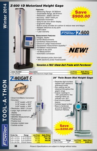 Z-600 1D Motorized Height Gage
Features:
•	Measuring Range: 24"/600mm
•	Expandable Range: 36"/915mm
•	Resolution: .00005"/.001mm
• Accuracy: .0002"/.0054 µm
•	Motorized movement
•	Easy-to-use icon driven display
•	Ergonomic design
•	Built-in pump provides air cushion to reduce wear and fatigue
•	Multiple reference at any point
•	USB output
• 1 year warranty

Save

$900.00

Measurement Features:
•	Heights, depths
•	ID/OD Measurements
•	Centerline measurements
•	Groove & Ledge measurement
•	Squareness measurement capability**
•	Parallelism measurement
•	Preset at any point
•	1D Measurement
•	Inch/metric conversion

NEW!

* With standard probe (4mm ball)	
** With electronic probe Fowlerscan50

*Receive a FREE 10mm Ball Probe with Purchase!
Order Number
F54-180-600

Description
NEW Z600 Electronic Height Gage

List Price
$4899.00

Sale Price
$3999.00

FO

LER

HIGH

ON

LLER!

BEST SE
W

• Separate digit counters  	
register both upward & 	
downward travel
• Zero setting can be 	
obtained throughout the
gage's range
• Coarse readings in 	   
.100" graduations: fine 	
readings taken on 	   	
indicator are .001"
• Dual chrome plated 	   
beams
• Carbide-tipped scriber
• Base is hardened, 	
ground & lapped for 	   
maximum flatness

-T H O N

ISI

L-A

EC

T OO

24" Twin Beam Dial Height Gage

PR

• Direct Inch/Metric Conversion
• Accuracy:
	 	
0-12" model: ±.0015"
	 	
0-18" model: ± .002"
	 	
0-24" model: ± .003"
• Resolution .0005" (.01mm)
• Large, high contrast LCD
display
• Hold feature
• ABS/INC Measurement
• Floating zero
• Positive lock
• Includes molded case
• Carbide scriber

Save

over $250.00
Order No.
Range	
List Price	
F54-175-012 0-12"/0-300mm	
$465.90	
F54-175-018 0-18"/0-450mm	
543.20	
F54-175-024 0-24"/0-600mm	
611.50	
F54-100-350 CR2032 Battery	
5.50

38

Sale Price
$331.20
391.20
465.80

Order No.
F52-174-224

Range
24"

List Price
$682.10

Prices & Specifications are subject to change without notice.

Sale Price
$409.50

 