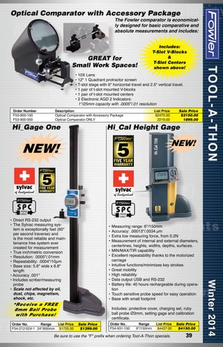 Optical Comparator with Accessory Package

The Fowler comparator is economically designed for basic comparative and
absolute measurements and includes:

GREAT for
Small Work Spaces!

Includes:
T-Slot V-Blocks
&
T-Slot Centers
shown above!

• 10X Lens
• 12" 1 Quadrant protractor screen
• T-slot stage with 6" horizontal travel and 2.5" vertical travel.
• 1 pair of t-slot mounted V-blocks
• 1 pair of t-slot mounted centers
• 2 Electronic AGD 2 Indicators:
	 1"/25mm capacity with .0005"/.01 resolution
Order Number
F53-900-100
F53-900-000

Description
Optical Comparator with Accessory Package
Optical Comparator ONLY

Hi_Gage One

List Price	
$2475.00	
2219.00	

Hi_Cal Height Gage

NEW!

NEW!

•	Direct RS-232 output
•	The Sylvac measuring system is exceptionally fast (60"
per second traverse) and
is the most reliable and maintenance free system ever
created for measurement
•	True inch/metric conversion
•	Resolution: .0005"/.01mm
•	Repeatability: .0004"/10µm
•	Base size: 5.6" wide x 6.8"
length
• Accuracy .001"
• Includes scriber/measuring
probe
•	Scale not affected by oil,
dust, chips, magnetism,
shock, etc.

•	Measuring range: 6"/150mm
•	Accuracy: .00013"/.0034 µm
•	Extra low measuring force, from 0.2N
•	Measurement of internal and external diameters,
centerlines, heights, widths, depths, surfaces.
•	MIN/MAX/TIR capability
•	Excellent repeatability thanks to the motorized
carriage
•	Intuitive functions/minimizes key strokes
•	Great mobility
•	High reliability
•	Data output USB and RS-232
•	Battery life: 40 hours rechargeable during operation
•	Touch sensitive probe speed for easy operation
•	Base with small footprint

*Receive a FREE
8mm Ball Probe
with Purchase!

Order No.
Range
List Price
F54-212-024-1 24"/600mm $1725.00

Sale Price
$2150.00
1899.00

	 Includes: protective cover, charging set, ruby
ball probe Ø3mm, setting gage and calibration
certificate.
Sale Price
$1399.00

Order No.
F54-931-150

Range
6"/150mm

List Price
$4437.00

Be sure to use the "F" prefix when ordering Tool-A-Thon specials.

Sale Price
$4150.00

39

 