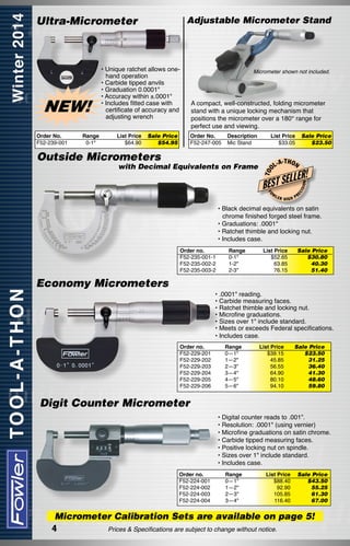 Ultra-Micrometer

List Price
$64.90

A compact, well-constructed, folding micrometer
stand with a unique locking mechanism that
positions the micrometer over a 180° range for
perfect use and viewing.
Order No.
F52-247-005

Sale Price
$54.95

Description
Mic Stand

List Price
$33.05

with Decimal Equivalents on Frame

T OO

Outside Micrometers

L-A

-T H O N

LLER!

BEST SE
FO

W

LER

Sale Price
$23.50

HIGH

ON

Range
0-1"

Micrometer shown not included.

ISI

Order No.
F52-239-001

• Unique ratchet allows onehand operation
• Carbide tipped anvils
• Graduation 0.0001"
• Accuracy within ±.0001"
• Includes fitted case with
certificate of accuracy and
adjusting wrench

EC

NEW!

Adjustable Micrometer Stand

PR

• Black decimal equivalents on satin
chrome finished forged steel frame.
• Graduations: .0001"
• Ratchet thimble and locking nut.
• Includes case.
Order no.
F52-235-001-1
F52-235-002-2
F52-235-003-2

Range
0-1"
1-2"
2-3"

List Price	
Sale Price
$52.65	
$30.80
63.85	
40.30
76.15	
51.40

Economy Micrometers
• .0001" reading.
• Carbide measuring faces.
• Ratchet thimble and locking nut.
• Microfine graduations.
• Sizes over 1" include standard.
• Meets or exceeds Federal specifications.
• Includes case.
Order no.
F52-229-201
F52-229-202
F52-229-203
F52-229-204
F52-229-205
F52-229-206

Range
0—1"
1—2"
2—3"
3—4"
4—5"
5—6"

List Price
$39.15
45.85
56.55
64.90
80.10
94.10

Sale Price
$23.50
31.25
36.40
41.30
48.60
59.80

Digit Counter Micrometer
• Digital counter reads to .001”.
• Resolution: .0001" (using vernier)
• Microfine graduations on satin chrome.
• Carbide tipped measuring faces.
• Positive locking nut on spindle.
• Sizes over 1" include standard.
• Includes case.
Order no.	
Range	
F52-224-001	0—1"	
F52-224-002	1—2"	
F52-224-003	2—3"	
F52-224-004	
3—4" 	

List Price	 Sale Price
$88.40	 $43.50
92.90	 55.25
105.85	 61.30
116.40	
67.00

Micrometer Calibration Sets are available on page 5!
Prices & Specifications are subject to change without notice.
4

 