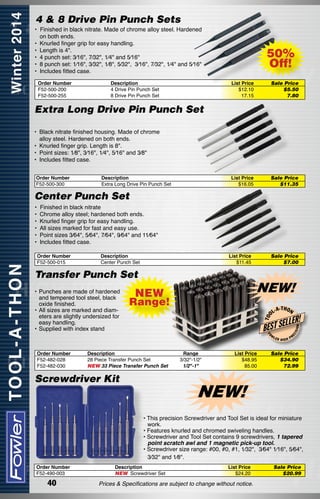 4 & 8 Drive Pin Punch Sets
•  Finished in black nitrate. Made of chrome alloy steel. Hardened
on both ends.
• 	Knurled finger grip for easy handling.
• 	Length is 4".
•	 4 punch set: 3⁄16", 7⁄32", 1⁄4" and 5⁄16"
•	 8 punch set: 1⁄16", 3⁄32", 1⁄8", 5⁄32",  3⁄16", 7⁄32", 1⁄4" and 5⁄16"
• 	Includes fitted case.
Order Number
F52-500-200
F52-500-255

Description
4 Drive Pin Punch Set
8 Drive Pin Punch Set

50%
Off!
List Price
$12.10
17.15

Sale Price
$5.50
7.80

List Price
$16.05

Sale Price
$11.35

Extra Long Drive Pin Punch Set
• 	Black nitrate finished housing. Made of chrome
alloy steel. Hardened on both ends.
• 	Knurled finger grip. Length is 8".
•	 Point sizes: 1⁄8", 3⁄16", 1⁄4", 5⁄16" and 3⁄8"
• 	Includes fitted case.
Order Number
F52-500-300

Description
Extra Long Drive Pin Punch Set

Center Punch Set
•  Finished in black nitrate
• 	Chrome alloy steel; hardened both ends.
• 	Knurled finger grip for easy handling.
• 	All sizes marked for fast and easy use.
•	 Point sizes 3⁄64", 5⁄64", 7⁄64", 9⁄64" and 11⁄64"
• 	Includes fitted case.
Description
Center Punch Set

List Price
$11.45

Transfer Punch Set

NEW!
-T H O N

LLER!

BEST SE
FO

W

Order Number
F52-482-028
F52-482-030

L-A

Description	
28 Piece Transfer Punch Set	
NEW 33 Piece Transfer Punch Set	

Screwdriver Kit

Range
3/32"-1/2"
1/2"-1"

List Price
$48.95
85.00

LER

HIGH

ON

Range!

ISI

NEW

T OO

• 	Punches are made of hardened
and tempered tool steel, black
oxide finished.
• 	All sizes are marked and diameters are slightly undersized for
easy handling.
• 	Supplied with index stand

Sale Price
$7.00

EC

Order Number
F52-500-015

PR

Sale Price
$34.90
72.99

NEW!
• This precision Screwdriver and Tool Set is ideal for miniature
work.
• Features knurled and chromed swiveling handles.
• Screwdriver and Tool Set contains 9 screwdrivers, 1 tapered
point scratch awl and 1 magnetic pick-up tool.
• Screwdriver size range: #00, #0, #1, 1⁄32",  3⁄64" 1⁄16", 5⁄64",
3⁄32" and 1⁄8".

Order Number
F52-490-003

40

Description
NEW Screwdriver Set

List Price
$24.20

Prices & Specifications are subject to change without notice.

Sale Price
$20.99

 