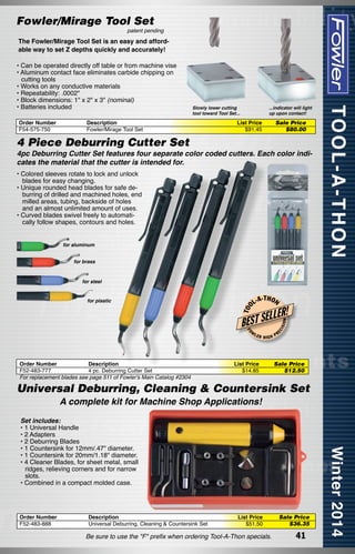 Fowler/Mirage Tool Set

patent pending

The Fowler/Mirage Tool Set is an easy and affordable way to set Z depths quickly and accurately!
• Can be operated directly off table or from machine vise
• Aluminum contact face eliminates carbide chipping on
cutting tools
• Works on any conductive materials
• Repeatability: .0002"
• Block dimensions: 1" x 2" x 3" (nominal)
• Batteries included
Order Number
F54-575-750

...indicator will light
up upon contact!

Slowly lower cutting
tool toward Tool Set...

Description
Fowler/Mirage Tool Set

List Price
$91.45

Sale Price
$80.00

4 Piece Deburring Cutter Set

4pc Deburring Cutter Set features four separate color coded cutters. Each color indicates the material that the cutter is intended for.
• Colored sleeves rotate to lock and unlock
blades for easy changing.
• Unique rounded head blades for safe deburring of drilled and machined holes, end
milled areas, tubing, backside of holes
and an almost unlimited amount of uses.
• Curved blades swivel freely to automatically follow shapes, contours and holes.
for aluminum
for brass

-T H O N

FO

W

Order Number
Description
F52-483-777
4 pc. Deburring Cutter Set
For replacement blades see page 511 of Fowler's Main Catalog #2304

LER

HIGH

List Price
$14.85

ON

LER!

L
BEST SE

ISI

L-A

EC

for plastic

T OO

for steel

PR

Sale Price
$12.50

Universal Deburring, Cleaning & Countersink Set
A complete kit for Machine Shop Applications!

Set includes:
• 1 Universal Handle
• 2 Adapters
• 2 Deburring Blades
• 1 Countersink for 12mm/.47" diameter.
• 1 Countersink for 20mm/1.18" diameter.
• 4 Cleaner Blades, for sheet metal, small
ridges, relieving corners and for narrow
slots.
• Combined in a compact molded case.

Order Number
F52-483-888

Description
Universal Deburring, Cleaning & Countersink Set

List Price
$51.50

Be sure to use the "F" prefix when ordering Tool-A-Thon specials.

Sale Price
$36.35

41

 