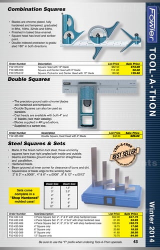 Combination Squares
•	 Blades are chrome plated, fully
hardened and tempered, graduated
in 8ths, 16ths, 32nds and 64ths.
•	 Finished in baked blue enamel.
•	 Square head has level and scriber
point.
•	 Double indexed protractor is graduated 180° in both directions.

Order Number
F52-373-012
F52-386-006
F52-370-012

Description
Square Head with 12" blade
Square and Center Head with 6" blade
Square, Protractor and Center Head with 12" blade

List Price
$82.50
112..00
165.90

Sale Price
$73.00
50.00	
129.80

Double Squares

• The precision ground satin chrome blades
are hardened and tempered.
• Double Squares can also be used as
parallels.
• Cast heads are available with both 4" and
6" blades (see main catalog).
• Blades supplied in 4R graduations.
• Supplied in a carton box.

Made of the finest carbon tool steel, these economy
squares have true right angles both inside and outside.
Beams and blades ground and lapped for straightness
and  parallelism.
Hardened blade
Beam grooved at inner corner for clearance of burrs and dirt.
Squareness of blade edge to the working face:
2" & 3" = ±.0006" , 4" & 6" = ±.0008" , 9" & 12" = ±.0012"

Sets come
complete in a
"Shop Hardened"
molded case!

Order Number
F52-432-444
F52-432-246
F52-432-469      
F52-432-004
F52-432-006
F52-432-009
F52-432-012

Blade Size
2"
3"
4"
6"
9"
12"

L-A

-T H O N

LER!

L
BEST SE
W

FO

•	
	
•	
	
•	
•	
•	
	

T OO

Steel Squares & Sets

Sale Price
$29.00

LER

HIGH

ON

List Price
$42.00

ISI

Description
Double Square, Cast Head with 4" Blade

EC

Order Number
F52-435-000

PR

Beam Size
1.5"
2.5"
3"
4"
6"
8"

Size/Description
3 Piece Square Set: 2", 4" & 6" with shop hardened case
4 Piece Square Set: 2", 3", 4" & 6" with shop hardened case
4 Piece Square Set: 4", 6", 9" & 12" with shop hardened case
4" Square only
6" Square only
9" Square only
12" Square only

List Price
$52.00
61.90
103.95
18.75
20.80
41.60
70.75

Be sure to use the "F" prefix when ordering Tool-A-Thon specials.

Sale Price
$47.75
53.95
102.75
17.00
18.25
38.50
64.50

43

 