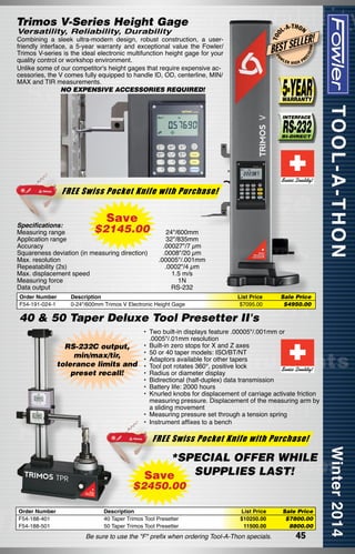 -T H O N

LLER!

BEST SE
FO

W

LER

HIGH

ON

Combining a sleek ultra-modern design, robust construction, a userfriendly interface, a 5-year warranty and exceptional value the Fowler/
Trimos V-series is the ideal electronic multifunction height gage for your
quality control or workshop environment.
Unlike some of our competitor's height gages that require expensive accessories, the V comes fully equipped to handle ID, OD, centerline, MIN/
MAX and TIR measurements.
NO EXPENSIVE ACCESSORIES REQUIRED!

L-A

ISI

T OO

Versatility, Reliability, Durability

EC

Trimos V-Series Height Gage

PR

FREE Swiss Pocket Knife with Purchase!

Save

Specifications:
Measuring range	
Application range	
Accuracy	
Squareness deviation (in measuring direction)	
Max. resolution	
Repeatability (2s)	
Max. displacement speed	
Measuring force	
Data output	

$2145.00

Order Number	
F54-191-024-1	

24"/600mm
32"/835mm
.00027"/7 µm
.0008"/20 µm
.00005"/.001mm
.0002"/4 µm
1.5 m/s
1N
RS-232

Description	
0-24"/600mm Trimos V Electronic Height Gage	

List Price	
$7095.00	

Sale Price
$4950.00

40 & 50 Taper Deluxe Tool Presetter II's
RS-232C output,
min/max/tir,
tolerance limits and
preset recall!

•	 Two built-in displays feature .00005"/.001mm or
   .0005"/.01mm resolution
•	 Built-in zero stops for X and Z axes
•	 50 or 40 taper models: ISO/BT/NT
•	 Adaptors available for other tapers
•	 Tool pot rotates 360°, positive lock
•	 Radius or diameter display
•	 Bidirectional (half-duplex) data transmission
•	 Battery life: 2000 hours
•	 Knurled knobs for displacement of carriage activate friction
measuring pressure. Displacement of the measuring arm by
a sliding movement
•	 Measuring pressure set through a tension spring
•	 Instrument affixes to a bench

FREE Swiss Pocket Knife with Purchase!

*SPECIAL OFFER WHILE
SUPPLIES LAST!
Save

$2450.00
Order Number
F54-188-401
F54-188-501

Description
40 Taper Trimos Tool Presetter
50 Taper Trimos Tool Presetter

List Price	
$10250.00	
11500.00	

Be sure to use the "F" prefix when ordering Tool-A-Thon specials.

Sale Price
$7800.00
8800.00

45

 