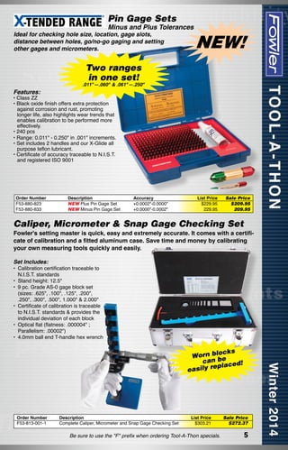 Pin Gage Sets

Minus and Plus Tolerances

Ideal for checking hole size, location, gage slots,
distance between holes, go/no-go gaging and setting
other gages and micrometers.

NEW!

Two ranges
in one set!

Features:

.011"—.060" & .061"—.250"

• Class ZZ
• Black oxide finish offers extra protection
against corrosion and rust, promoting
longer life, also highlights wear trends that
enables calibration to be performed more
effectively.
• 240 pcs
• Range: 0.011" - 0.250" in .001" increments.
• Set includes 2 handles and our X-Glide all
purpose teflon lubricant.
• Certificate of accuracy traceable to N.I.S.T.
and registered ISO 9001

Order Number
F53-880-823
F53-880-833

Description	
NEW Plus Pin Gage Set	
NEW Minus Pin Gage Set	

Accuracy
+0.0002"-0.0000"
+0.0000"-0.0002"

List Price
$229.95
229.95

Sale Price
$209.95
209.95

Caliper, Micrometer & Snap Gage Checking Set

Fowler's setting master is quick, easy and extremely accurate. It comes with a certificate of calibration and a fitted aluminum case. Save time and money by calibrating
your own measuring tools quickly and easily.
Set Includes:

•	 Calibration certification traceable to
N.I.S.T. standards
•	 Stand height: 12.5"
•	 9 pc. Grade AS-0 gage block set
(sizes: .625", .100", .125", .200",
.250", .300", .500", 1.000" & 2.000"
•	 Certificate of calibration is traceable
to N.I.S.T. standards & provides the
individual deviation of each block
•	 Optical flat (flatness: .000004" ;
Parallelism: .00002")
•	 4.0mm ball end T-handle hex wrench

cks
Worn bloe
can b
placed!
easily re

Order Number
F53-813-001-1

Description
Complete Caliper, Micrometer and Snap Gage Checking Set

List Price
$303.21

Be sure to use the "F" prefix when ordering Tool-A-Thon specials.

Sale Price
$272.37

5

 