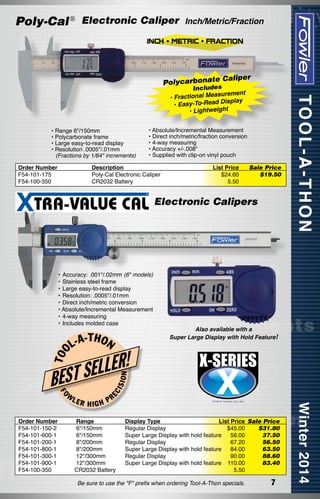 Poly-Cal ® Electronic Caliper

Inch/Metric/Fraction

Polycarbonate

Caliper

Includes
ement
actional Measur
• Fr
-To-Read Display
• Easy
• Lightweight

• Range 6"/150mm
• Polycarbonate frame
• Large easy-to-read display
• Resolution .0005"/.01mm
	 (Fractions by 1/64" increments)
Order Number
F54-101-175
F54-100-350

• Absolute/Incremental Measurement
• Direct inch/metric/fraction conversion
• 4-way measuring
• Accuracy +/-.008"
• Supplied with clip-on vinyl pouch

Description
Poly-Cal Electronic Caliper
CR2032 Battery

List Price
$24.60
5.50

Sale Price
$19.50

Electronic Calipers

•	Accuracy: .001"/.02mm (6" models)
•	Stainless steel frame
•	Large easy-to-read display
•	Resolution: .0005"/.01mm
•	Direct inch/metric conversion
• Absolute/Incremental Measurement
•	4-way measuring
•	Includes molded case

-T H
L-A ON

Also available with a
Super Large Display with Hold Feature!

FO

W

LER

EC

ISI

ON

T OO

ELLER!
BEST S
HIGH

PR

Order Number
Range	
F54-101-150-2  6"/150mm	
F54-101-600-1  6"/150mm	
F54-101-200-1  8"/200mm	
F54-101-800-1  8"/200mm	
F54-101-300-1  12"/300mm	
F54-101-900-1  12"/300mm 	
F54-100-350
CR2032 Battery	

Display Type
List Price	 Sale Price
Regular Display
$45.00	
$31.80
Super Large Display with hold feature
56.00	
37.50
Regular Display
67.20	
56.50
Super Large Display with hold feature
84.00	
63.50
Regular Display
90.00	
88.60
Super Large Display with hold feature 110.00	
83.40
5.50

Be sure to use the "F" prefix when ordering Tool-A-Thon specials.

7

 