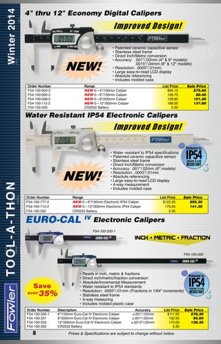 4" thru 12" Economy Digital Calipers

Improved Design!

NEW!
Order Number
F54-100-004-2
F54-100-000-2
F54-100-008-2
F54-100-112-2
F54-100-350

• Patented ceramic capacitive sensor
• Stainless steel frame
• Direct Inch/Metric conversion
• Accuracy:	 .001"/.02mm (4" & 6" models)
	
.0015"/.04mm (8" & 12" models)
• Resolution: .0005"/.01mm.
• Large easy-to-read LCD display
• Absolute referencing
• Includes molded case

Range
NEW 0—4"/100mm Caliper
NEW 0—6"/150mm Caliper
NEW 0—8"/200mm Caliper
NEW 0—12"/300mm Caliper
CR2032 Battery

List Price
$94.10
109.75
128.80
168.00
5.50

Sale Price
$75.60
80.40
101.20
137.80

Water Resistant IP54 Electronic Calipers

Improved Design!

NEW!
Order Number
F54-100-777-2
F54-100-712-2
F54-100-350

• Water resistant to IP54 specifications
• Patented ceramic capacitive sensor
• Stainless steel frame
• Direct Inch/Metric conversion
• Accuracy: .001"/.02mm (6" models)
• Resolution: .0005"/.01mm
• Absolute referencing
• Large easy-to-read LCD display
• 4-way measurement
• Includes molded case

Range
NEW 0—6"/150mm Electronic IP54 Caliper
NEW 0—12"/300mm Electronic IP54 Caliper
CR2032 Battery

EURO-CAL

IV

List Price
$123.20
179.20
5.50

Sale Price
$95.20
141.30

Electronic Calipers
F54-100-330-1

F54-100-332

Save
over

35%

Order Number
F54-100-330-1
F54-100-331
F54-100-332
F54-100-350

8

•	Reads in inch, metric & fractions
•	Direct inch/metric/fraction conversion
•	Absolute/Incremental Measurement
•	Water resistant to IP54 standards
•	Resolution: .0005"/.01mm (Fractions in 1/64" increments)
•	Stainless steel frame
•	4-way measuring
•	Includes molded plastic case
Description	
6"/150mm Euro-Cal IV Electronic Caliper	
8"/200mm Euro-Cal IV Electronic Caliper	
12"/300mm Euro-Cal IV Electronic Caliper	
CR2032 Battery	

Accuracy
.±.001"/.02mm
±.001"/.02mm
±.0015"/.03mm

List Price
$111.95
132.50
170.00
5.50

Prices & Specifications are subject to change without notice.

Sale Price
$76.30
95.60
126.30

 