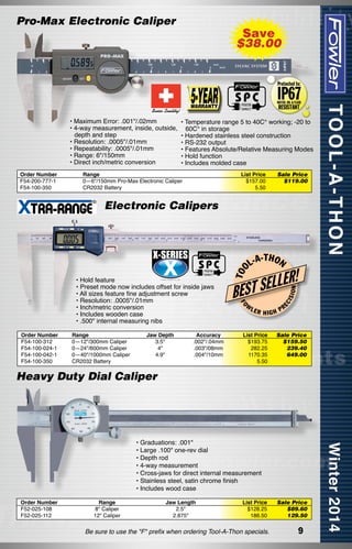 Pro-Max Electronic Caliper

• Maximum Error: .001"/.02mm
• 4-way measurement, inside, outside,
depth and step
• Resolution: .0005"/.01mm
• Repeatability: .0005"/.01mm
• Range: 6"/150mm
• Direct inch/metric conversion
Order Number
F54-200-777-1
F54-100-350

Save
$38.00

• Temperature range 5 to 40C° working; -20 to
60C° in storage
• Hardened stainless steel construction
• RS-232 output
• Features Absolute/Relative Measuring Modes
• Hold function
• Includes molded case

Range	
0—6"/150mm Pro-Max Electronic Caliper	
CR2032 Battery	

List Price
$157.00
5.50

Sale Price
$119.00

Order Number
F54-100-312
F54-100-024-1
F54-100-042-1
F54-100-350

Range
0—12"/300mm Caliper
0—24"/600mm Caliper
0—40"/1000mm Caliper
CR2032 Battery

Jaw Depth	
3.5"	
4"	
4.9"	
	

Accuracy
.002"/.04mm
.003"/08mm
.004"/10mm

-T H O N

R!

W

LER

EC

ISI

ON

L-A

LLE
BEST SE
FO

• Hold feature
• Preset mode now includes offset for inside jaws
• All sizes feature fine adjustment screw
• Resolution: .0005"/.01mm
• Inch/metric conversion
• Includes wooden case
• .500" internal measuring nibs

T OO

Electronic Calipers

HIGH

List Price
$193.75
282.25
1170.35
5.50

PR

Sale Price
$159.50
239.40
649.00

Heavy Duty Dial Caliper

• Graduations: .001"
• Large .100" one-rev dial
• Depth rod
• 4-way measurement
• Cross-jaws for direct internal measurement
• Stainless steel, satin chrome finish
• Includes wood case
Order Number
F52-025-108
F52-025-112

Range
8" Caliper
12" Caliper

Jaw Length
2.5"
2.875"

List Price
$128.25
186.50

Be sure to use the "F" prefix when ordering Tool-A-Thon specials.

Sale Price
$89.60
129.50

9

	

 