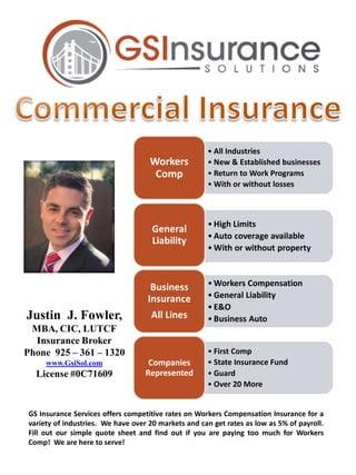 Justin J. Fowler,
MBA, CIC, LUTCF
Insurance Broker
Phone 925 – 361 – 1320
www.GsiSol.com
License #0C71609
• All Industries
• New & Established businesses
• Return to Work Programs
• With or without losses
Workers
Comp
• High Limits
• Auto coverage available
• With or without property
General
Liability
• Workers Compensation
• General Liability
• E&O
• Business Auto
Business
Insurance
All Lines
• First Comp
• State Insurance Fund
• Guard
• Over 20 More
Companies
Represented
GS Insurance Services offers competitive rates on Workers Compensation Insurance for a
variety of industries. We have over 20 markets and can get rates as low as 5% of payroll.
Fill out our simple quote sheet and find out if you are paying too much for Workers
Comp! We are here to serve!
 