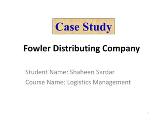 Case Study
Fowler Distributing Company
Student Name: Shaheen Sardar
Course Name: Logistics Management
1
 